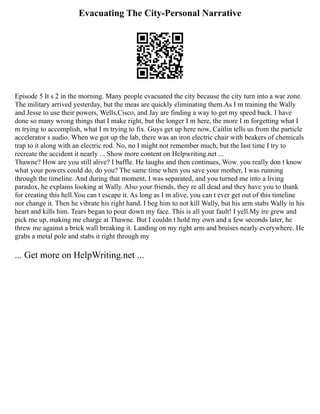 Evacuating The City-Personal Narrative
Episode 5 It s 2 in the morning. Many people evacuated the city because the city turn into a war zone.
The military arrived yesterday, but the meas are quickly eliminating them.As I m training the Wally
and Jesse to use their powers, Wells,Cisco, and Jay are finding a way to get my speed back. I have
done so many wrong things that I make right, but the longer I m here, the more I m forgetting what I
m trying to accomplish, what I m trying to fix. Guys get up here now, Caitlin tells us from the particle
accelerator s audio. When we got up the lab, there was an iron electric chair with beakers of chemicals
trap to it along with an electric rod. No, no I might not remember much, but the last time I try to
recreate the accident it nearly ... Show more content on Helpwriting.net ...
Thawne? How are you still alive? I baffle. He laughs and then continues, Wow. you really don t know
what your powers could do, do you? The same time when you save your mother, I was running
through the timeline. And during that moment, I was separated, and you turned me into a living
paradox, he explains looking at Wally. Also your friends, they re all dead and they have you to thank
for creating this hell.You can t escape it. As long as I m alive, you can t ever get out of this timeline
nor change it. Then he vibrate his right hand. I beg him to not kill Wally, but his arm stabs Wally in his
heart and kills him. Tears began to pour down my face. This is all your fault! I yell.My ire grew and
pick me up, making me charge at Thawne. But I couldn t hold my own and a few seconds later, he
threw me against a brick wall breaking it. Landing on my right arm and bruises nearly everywhere. He
grabs a metal pole and stabs it right through my
... Get more on HelpWriting.net ...
 
