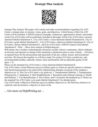 Strategic Plan Analysis
strategic Plan Analysis This paper will evaluate and make recommendations regarding City of El
Centro s strategic plan, its mission, vision, goals, and objectives. A brief history of the City of El
Centro will be included. A SWOTt analysis (strengths, weaknesses, opportunities, threats, and trends)
on the City of El Centro will be performed. Included in this paper will be City of El Centro s mission
statement labeled Attachment A , City of El Centro s vision statement labeled Attachment B , City of
El Centro s goals labeled Attachment C , City of El Centro s objectives labeled Attachment D , City of
El Centro s history labeled Attachment E , and City of El Centro s SWOTt Analysis Grid labeled
Attachment F . Peter ... Show more content on Helpwriting.net ...
Will mature into a modern, technologically advanced, socially cohesive community, which celebrates
its diversity and openness to change while remaining a wholesome place to raise a family. ...will thrive
as regional focus for the advancement and enjoyment of the arts, culture, leisure, and recreational
activities. We foresee that together we will have made 21st century El Centro a model city; safe,
environmentally healthy, culturally vibrant, clean and beautiful with an admirable quality of life.
(para. 1 2).
Please see the attached City of El Centro s vision statement labeled Attachment B.
City of El Centro s Goals Planware.org (n.d.) defines goals as, Goals are specific interim or ultimate
time based measurements to be achieved by implementing strategies in pursuit of the company s
objectives (p. 5). The City of El Centro s city goals are: 1. Transportation Mobility, 2. Transportation
Infrastructure, 3. Implement, 4. Safe Neighborhoods, 5. Recreation and Lifelong Learning, 6. Health
and Wellness, 7. City Beautification, 8. Arts Culture, and 9. Economic Development (p.1). Please see
the attached City of El Centro s city goals labeled Attachment C for detailed goals.
City of El Centro s Objectives Planware.org (n.d.) defines objectives as, The third key element is to
explicitly state the business s objective in terms of the
... Get more on HelpWriting.net ...
 