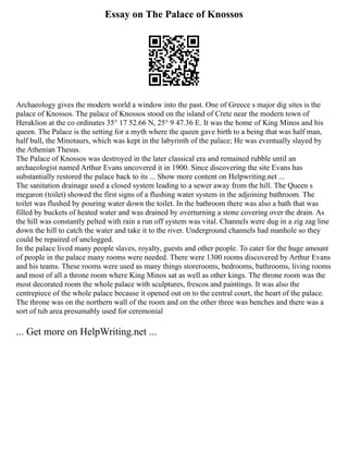Essay on The Palace of Knossos
Archaeology gives the modern world a window into the past. One of Greece s major dig sites is the
palace of Knossos. The palace of Knossos stood on the island of Crete near the modern town of
Heraklion at the co ordinates 35° 17 52.66 N, 25° 9 47.36 E. It was the home of King Minos and his
queen. The Palace is the setting for a myth where the queen gave birth to a being that was half man,
half bull, the Minotaurs, which was kept in the labyrinth of the palace; He was eventually slayed by
the Athenian Thesus.
The Palace of Knossos was destroyed in the later classical era and remained rubble until an
archaeologist named Arthur Evans uncovered it in 1900. Since discovering the site Evans has
substantially restored the palace back to its ... Show more content on Helpwriting.net ...
The sanitation drainage used a closed system leading to a sewer away from the hill. The Queen s
megaron (toilet) showed the first signs of a flushing water system in the adjoining bathroom. The
toilet was flushed by pouring water down the toilet. In the bathroom there was also a bath that was
filled by buckets of heated water and was drained by overturning a stone covering over the drain. As
the hill was constantly pelted with rain a run off system was vital. Channels were dug in a zig zag line
down the hill to catch the water and take it to the river. Underground channels had manhole so they
could be repaired of unclogged.
In the palace lived many people slaves, royalty, guests and other people. To cater for the huge amount
of people in the palace many rooms were needed. There were 1300 rooms discovered by Arthur Evans
and his teams. These rooms were used as many things storerooms, bedrooms, bathrooms, living rooms
and most of all a throne room where King Minos sat as well as other kings. The throne room was the
most decorated room the whole palace with sculptures, frescos and paintings. It was also the
centrepiece of the whole palace because it opened out on to the central court, the heart of the palace.
The throne was on the northern wall of the room and on the other three was benches and there was a
sort of tub area presumably used for ceremonial
... Get more on HelpWriting.net ...
 