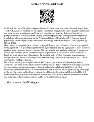Forensic Psychologist Essay
In this unit the role of the industrial psychologist will be discussed in relation to forensic psychology.
The HPCSA does not currently have a separate registration category for Forensic Psychologist as such
and most forensic work is done by clinical and industrial psychologists that specialised with a
postgraduate thesis or with additional training in forensic psychology. The registration categories in
psychology, which are recognised by the Professional Board of Psychology (HPCSA), are research
psychology, industrial psychology, educational psychology and counselling and clinical psychology
(Unisa, 2012).
How can forensic psychology be defined? It is psychology as a specialist field of knowledge applied
to the legal field. It is applied in order to inform legal specialists and the legal courts to make informed
decision about matters of human behaviour. The psychologist as a specialist and expert is sometimes
at odds with the exact nature and specific legalistic procedures of the courts as human behaviour is
hardly an exact science and often requires the specialist skills of observation and assessment and
interpretation of a human sciences specialist. In the ordinary context most psychologist acts ... Show
more content on Helpwriting.net ...
Not only do you have to be registered at the HPCSA as a psychologist additionally you have to
complete a year of internship after completion of the master s degree and then still undergo additional
forensic training and gain experience. A forensic industrial psychologist should have excellent
knowledge of the complete field of human behaviour and in addition have a good working knowledge
of the law, the courts, and the legal profession. In addition the forensic psychologist should be fully
informed on legal jargon and processes and must be able to act as an expert and professional witness
and undertake professional assessments and be proficient in forensic report
... Get more on HelpWriting.net ...
 