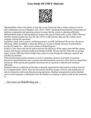 Case Study Of UMUC Haircuts
Maintainability refers to the ability to keep the system functional, that is, before, during as well as
after maintenance services (Margaret, etal., 2011). UMUC should performed periodic maintenance on
hardware components and operating systems to ensure that the system is operating efficiently.
Maintainability helps in limiting duplicate features that may be found in the system. UMUC Haircuts
therefore should consider how easy the site will be to add customer data onto the website and to
maintain it during the operations.
Scalability is how well a system s architecture grows, as traffic and demand for services also grows
(Woojong, 2005). Scalability is about the ability of a system to handle increases in load without
having any impact on ... Show more content on Helpwriting.net ...
In Myra s case, these tools can be used to increase the efficiency of the supply chain (SCM); capture,
analyze and increase customer loyalty and retention (CRM). Because the hair Salon has no existing
legacy system, ERP may not be of high value, unless it could manage the employee s payroll, and
possibly any benefits.
Telecommunications greatly increases as well as expanding resources to all types of customer.
Businesses should therefore, have a greater telecommunications network to allow them to expand their
businesses. With internet and computer, businesses are in a position to allocate their resources
efficiently.
Database refers to a collection of data that is specially organized for rapid search as well as retrieval
by a computer (Strou, 2014). They are structured to facilitate storage, retrieval, and modification of
data in conjunction with some data processing operations. Database management systems therefore
assist in retrieving data or information from the database in response to queries made by the customers
or
... Get more on HelpWriting.net ...
 
