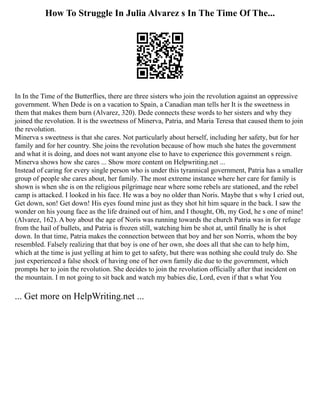 How To Struggle In Julia Alvarez s In The Time Of The...
In In the Time of the Butterflies, there are three sisters who join the revolution against an oppressive
government. When Dede is on a vacation to Spain, a Canadian man tells her It is the sweetness in
them that makes them burn (Alvarez, 320). Dede connects these words to her sisters and why they
joined the revolution. It is the sweetness of Minerva, Patria, and Maria Teresa that caused them to join
the revolution.
Minerva s sweetness is that she cares. Not particularly about herself, including her safety, but for her
family and for her country. She joins the revolution because of how much she hates the government
and what it is doing, and does not want anyone else to have to experience this government s reign.
Minerva shows how she cares ... Show more content on Helpwriting.net ...
Instead of caring for every single person who is under this tyrannical government, Patria has a smaller
group of people she cares about, her family. The most extreme instance where her care for family is
shown is when she is on the religious pilgrimage near where some rebels are stationed, and the rebel
camp is attacked. I looked in his face. He was a boy no older than Noris. Maybe that s why I cried out,
Get down, son! Get down! His eyes found mine just as they shot hit him square in the back. I saw the
wonder on his young face as the life drained out of him, and I thought, Oh, my God, he s one of mine!
(Alvarez, 162). A boy about the age of Noris was running towards the church Patria was in for refuge
from the hail of bullets, and Patria is frozen still, watching him be shot at, until finally he is shot
down. In that time, Patria makes the connection between that boy and her son Norris, whom the boy
resembled. Falsely realizing that that boy is one of her own, she does all that she can to help him,
which at the time is just yelling at him to get to safety, but there was nothing she could truly do. She
just experienced a false shock of having one of her own family die due to the government, which
prompts her to join the revolution. She decides to join the revolution officially after that incident on
the mountain. I m not going to sit back and watch my babies die, Lord, even if that s what You
... Get more on HelpWriting.net ...
 