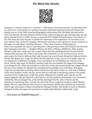 The Blind Side Identity
Yesterday is a history, tomorrow is a mystery ― Bill Keane; American cartoonist .As individuals that
live their lives, everyone has or is going to encounter significant experiences that will change their
identity forever. In the 2009, American biographical sports drama film The Blind Side directed by
John Lee Hancock, the main character Michael Oher, a black teenage boy goes through many ups and
downs through his life to finally become a successful NFL football left tackle player. The director of
this film chose this story because it exhibits the importance of the experiences we encounter in our
lives and how they can be life changing. Momentous experiences and exposure to various situations in
life impact an individual to transform because ... Show more content on Helpwriting.net ...
I don t even remember the season. I just remember walking between them and feeling for the first time
that I belonged somewhere. ― Stephen Chbosky, the Perks of Being a Wallflower. After meeting
Michael, Leigh Ann, a high class rich woman, whose kids also attend Briarcrest Christian School,
sheltered him and took care of him in her house. She treated him as if he was her own son. In one
quick scene, the director indicates that Leigh Ann grew up a racist house through her high social class
friends. But despite that, Leigh Ann did not let that shape her, in fact, she was very happy when she
was taking care of Michael I am happy; it has everything to do with Michael she said one in the
movie. On the other hand, for Michael, meeting Leigh Ann was probably the biggest life changing
event during his life. When she took him in a took care of him and ensured that he has a happy life just
like any of her children do, Michael felt something he has probably never felt before. Belonging.
Leigh Ann provided him with things that he did not have the ability to have as a kid such as bedtime
stories from children s books, having a person that he could talk to and having a person who greatly
cared about him. Furthermore, Leigh Ann greatly influenced his football career and she was his
biggest supporter. She provided him with a tutor to raise his academic performance so he can attain a
scholarship. She encouraged him, protected him and taught him the value of family and the
importance of protecting them. Towards the end of the movie, Leigh Ann decides to adopt Michael
legally. She was surprised that when she got to a government official, they said that she would only
need to sign some papers without consulting his biological mother. She decides to look for Michael s
biological mother and request her permission to legally adopt Michael. Additionally, Leigh
... Get more on HelpWriting.net ...
 