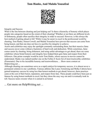 Tom Hanks, And Malala Yousafzai
Integrity and Success
What is the line between cheating and just helping out? Is there a hierarchy of honesty which places
people into categories based on the extent of their cheating? Whether or not there are different levels
of dishonesty, people often sacrifice their integrity in order to succeed. However, is this always the
best method of getting ahead in life? While it may be easier to excel in the professional world by
cheating, Tom Hanks, Simon Cowell, and Malala Yousafzai have proven that success can come from
being honest, and that one does not have to sacrifice his integrity to achieve.
Actors and celebrities may enjoy the spotlight constantly surrounding them, but their massive fame
and success never come without a backstory of hard work and dedication. While sometimes, fame
comes easier by cheating, being dishonest, and using unfair advantages to get ahead, there are some
celebrities whose brutal honesty and integrity have helped them gain fame and respect from their
followers. One prime example would be actor Tom Hanks, whose success in movies cannot be
understated. Hanks was ranked number one on the Forbes E Score list of most trustworthy celebrities
(Pomerantz). Due to his incredible honesty and trustworthiness, ... Show more content on
Helpwriting.net ...
Although cheating can sometimes serve as a rapid catalyst for temporary success, it is almost never a
permanent solution to one s problems. Famous athletes like Lance Armstrong and Melky Cabrera have
gained temporary success by using less than honest methods to get ahead; however, these practices
came at the cost of their honor, reputation, and respect from fans. These people could have been just as
famous by using honest methods to excel, but they chose the easy way out and it eventually took its
toll. Success tastes sweeter when it is earned in an honest
... Get more on HelpWriting.net ...
 