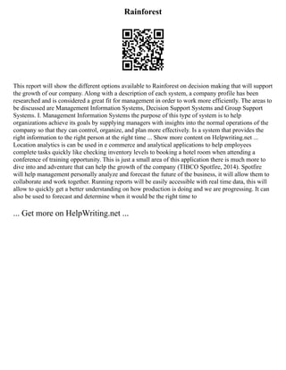 Rainforest
This report will show the different options available to Rainforest on decision making that will support
the growth of our company. Along with a description of each system, a company profile has been
researched and is considered a great fit for management in order to work more efficiently. The areas to
be discussed are Management Information Systems, Decision Support Systems and Group Support
Systems. I. Management Information Systems the purpose of this type of system is to help
organizations achieve its goals by supplying managers with insights into the normal operations of the
company so that they can control, organize, and plan more effectively. Is a system that provides the
right information to the right person at the right time ... Show more content on Helpwriting.net ...
Location analytics is can be used in e commerce and analytical applications to help employees
complete tasks quickly like checking inventory levels to booking a hotel room when attending a
conference of training opportunity. This is just a small area of this application there is much more to
dive into and adventure that can help the growth of the company (TIBCO Spotfire, 2014). Spotfire
will help management personally analyze and forecast the future of the business, it will allow them to
collaborate and work together. Running reports will be easily accessible with real time data, this will
allow to quickly get a better understanding on how production is doing and we are progressing. It can
also be used to forecast and determine when it would be the right time to
... Get more on HelpWriting.net ...
 