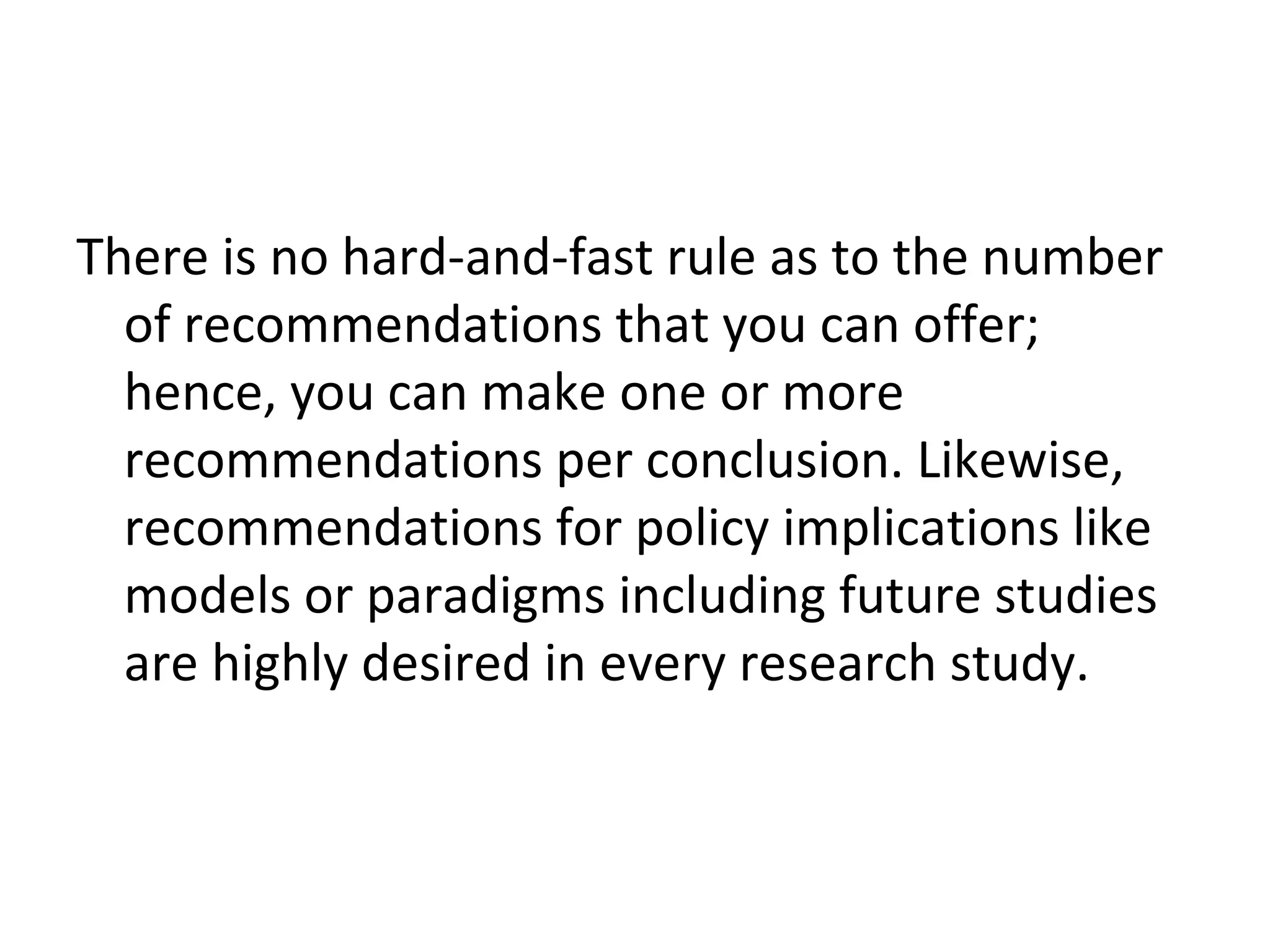 There is no hard-and-fast rule as to the number
of recommendations that you can offer;
hence, you can make one or more
recommendations per conclusion. Likewise,
recommendations for policy implications like
models or paradigms including future studies
are highly desired in every research study.
 