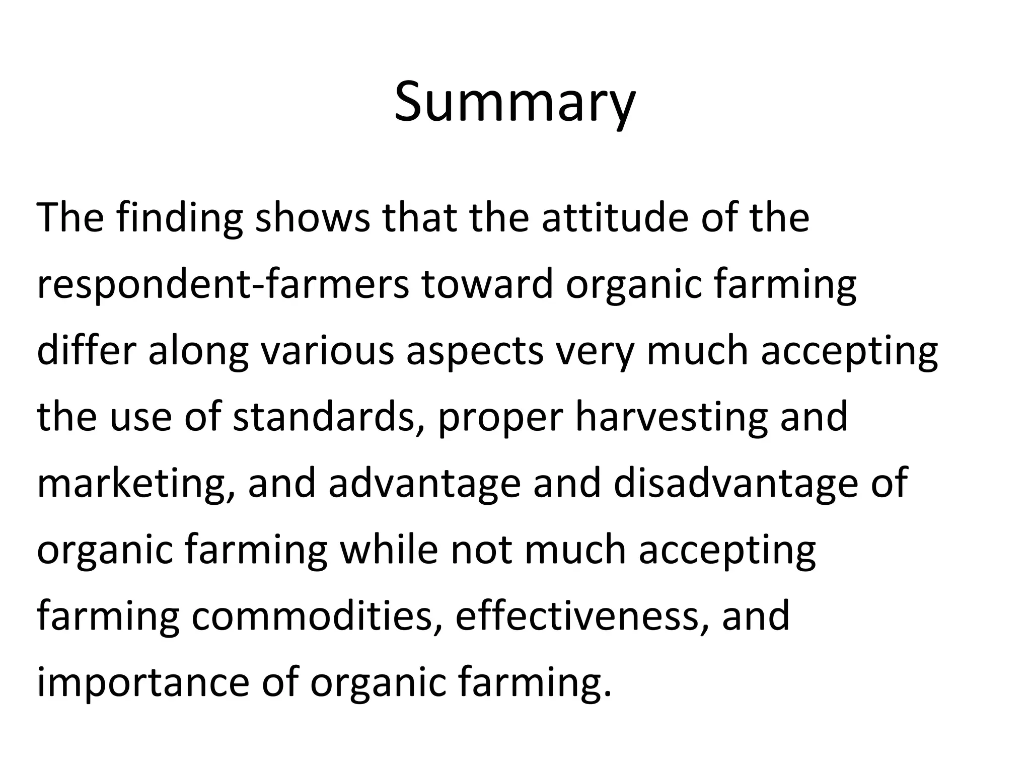 Summary
The finding shows that the attitude of the
respondent-farmers toward organic farming
differ along various aspects very much accepting
the use of standards, proper harvesting and
marketing, and advantage and disadvantage of
organic farming while not much accepting
farming commodities, effectiveness, and
importance of organic farming.
 
