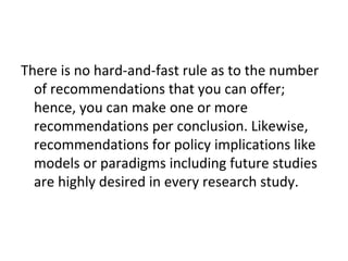 There is no hard-and-fast rule as to the number
of recommendations that you can offer;
hence, you can make one or more
recommendations per conclusion. Likewise,
recommendations for policy implications like
models or paradigms including future studies
are highly desired in every research study.
 