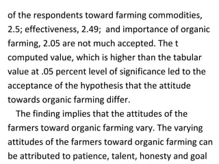 of the respondents toward farming commodities,
2.5; effectiveness, 2.49; and importance of organic
farming, 2.05 are not much accepted. The t
computed value, which is higher than the tabular
value at .05 percent level of significance led to the
acceptance of the hypothesis that the attitude
towards organic farming differ.
The finding implies that the attitudes of the
farmers toward organic farming vary. The varying
attitudes of the farmers toward organic farming can
be attributed to patience, talent, honesty and goal
 