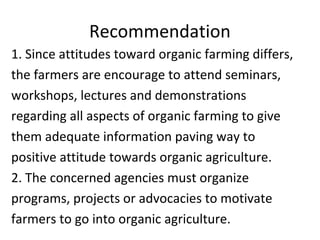 Recommendation
1. Since attitudes toward organic farming differs,
the farmers are encourage to attend seminars,
workshops, lectures and demonstrations
regarding all aspects of organic farming to give
them adequate information paving way to
positive attitude towards organic agriculture.
2. The concerned agencies must organize
programs, projects or advocacies to motivate
farmers to go into organic agriculture.
 