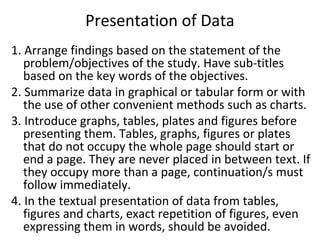 Presentation of Data
1. Arrange findings based on the statement of the
problem/objectives of the study. Have sub-titles
based on the key words of the objectives.
2. Summarize data in graphical or tabular form or with
the use of other convenient methods such as charts.
3. Introduce graphs, tables, plates and figures before
presenting them. Tables, graphs, figures or plates
that do not occupy the whole page should start or
end a page. They are never placed in between text. If
they occupy more than a page, continuation/s must
follow immediately.
4. In the textual presentation of data from tables,
figures and charts, exact repetition of figures, even
expressing them in words, should be avoided.
 