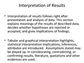 Interpretation of Results
• Interpretation of results follows right after
presentation and analysis of data. This section
explains meanings of the results of described data,
decides whether hypotheses are rejected or
accepted, and gives implications of findings.
• Tabular and graphical interpretation highlights,
statistical interpretation implications, inferences,
attributes are introduced. Assumptions stated may
be played up. In corroborating, contradicting, or
confirming results, literature, quotations and other
evidences are used.
 