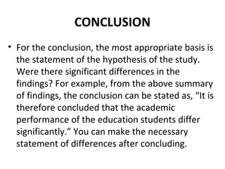 CONCLUSION
• For the conclusion, the most appropriate basis is
the statement of the hypothesis of the study.
Were there significant differences in the
findings? For example, from the above summary
of findings, the conclusion can be stated as, “It is
therefore concluded that the academic
performance of the education students differ
significantly.” You can make the necessary
statement of differences after concluding.
 