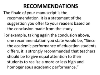 RECOMMENDATIONS
The finale of your manuscript is the
recommendation. It is a statement of the
suggestion you offer to your readers based on
the conclusion made from the study.
For example, taking again the conclusion above,
one recommendation you state would be, “Since
the academic performance of education students
differs, it is strongly recommended that teachers
should be to give equal attention to their
students to realize a more or less high and
homogeneous academic performance.”
 