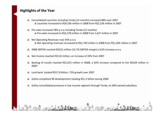 Highlights of the Year

       Consolidated Launches including Tenda (12 months) increased 88% over 2007
           Launches increased to R$4,196 million in 2008 from R$2,236 million in 2007

       Pre-sales increased 58% y-o-y including Tenda (12 months)
            Pre-sales increased to R$2,578 million in 2008 from 1,627 million in 2007

       Net Operating Revenues rose 45% y-o-y
            Net operating revenues increased to R$1,740 million in 2008 from R$1,204 million in 2007

       2008 EBITDA reached R$221 million (12.7% EBITDA margin) a 61% increase y-o-y

       Net Income reached R$110 million, an increase of 20% from 2007

       Backlog of results reached R$1,015 million in 4Q08, a 92% increase compared to the R$528 million in
       4Q07

       Land bank totaled R$17.8 billion, 75% growth over 2007

       Gafisa completed 90 developments totaling R$1.2 billion during 2008

       Gafisa consolidated presence in low income segment through Tenda, its 60% owned subsidiary




                                                                                                             3
 