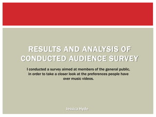 RESULTS AND ANALYSIS OF
CONDUCTED AUDIENCE SURVEY
 I conducted a survey aimed at members of the general public,
  in order to take a closer look at the preferences people have
                        over music videos.




                        Jessica Hyde
 