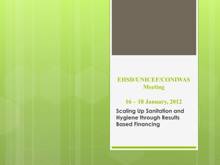 EHSD/UNICEF/CONIWAS
       Meeting

   16 – 18 January, 2012
Scaling Up Sanitation and
Hygiene through Results
Based Financing
 