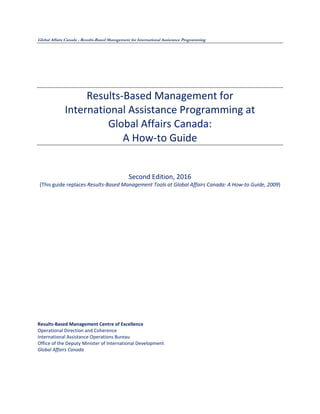 Global Affairs Canada - Results-Based Management for International Assistance Programming
Results-Based Management for
International Assistance Programming at
Global Affairs Canada:
A How-to Guide
Second Edition, 2016
(This guide replaces Results-Based Management Tools at Global Affairs Canada: A How-to Guide, 2009)
Results-Based Management Centre of Excellence
Operational Direction and Coherence
International Assistance Operations Bureau
Office of the Deputy Minister of International Development
Global Affairs Canada
 