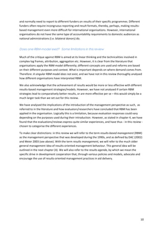 10 
and 
normally 
need 
to 
report 
to 
different 
funders 
on 
results 
of 
their 
specific 
programmes. 
Different 
funders 
often 
require 
incongruous 
reporting 
and 
result 
formats, 
thereby, 
perhaps, 
making 
results-­‐ 
based 
management 
even 
more 
difficult 
for 
international 
organisations. 
However, 
international 
organisations 
do 
not 
have 
the 
same 
type 
of 
accountability 
requirements 
to 
domestic 
audiences 
as 
national 
administrations 
(i.e. 
bilateral 
donors) 
do. 
Does one RBM-model exist? Some limitations in this review 
Much 
of 
the 
critique 
against 
RBM 
is 
aimed 
at 
its 
linear 
thinking 
and 
the 
technicalities 
involved 
in 
complex 
log 
frames, 
attribution, 
aggregation 
etc. 
However, 
it 
is 
clear 
from 
the 
literature 
that 
organisations 
apply 
the 
RBM 
model 
differently; 
different 
concepts 
are 
used 
and 
reforms 
are 
based 
on 
their 
different 
purposes 
and 
context. 
What 
is 
important 
depends 
on 
where 
demand 
comes 
from. 
Therefore: 
A 
singular 
RBM 
model 
does 
not 
exist, 
and 
we 
have 
not 
in 
this 
review 
thoroughly 
analysed 
how 
different 
organisations 
have 
interpreted 
RBM. 
We 
also 
acknowledge 
that 
the 
achievement 
of 
results 
would 
be 
more 
or 
less 
effective 
with 
different 
results-­‐based 
management 
strategies/models. 
However, 
we 
have 
not 
analysed 
if 
certain 
RBM 
strategies 
lead 
to 
comparatively 
better 
results, 
or 
are 
more 
effective 
per 
se 
– 
this 
would 
simply 
be 
a 
much 
larger 
task 
than 
we 
set 
out 
for 
this 
review. 
We 
have 
analysed 
the 
implications 
of 
the 
introduction 
of 
the 
management 
perspective 
as 
such, 
as 
referred 
to 
in 
the 
literature 
and 
how 
evaluators/researchers 
have 
concluded 
that 
RBM 
has 
been 
applied 
in 
the 
organisation. 
Logically 
this 
is 
a 
limitation, 
because 
evaluation 
responses 
could 
vary 
depending 
on 
the 
purposes 
used 
during 
their 
introduction. 
However, 
as 
stated 
in 
chapter 
4, 
we 
have 
found 
that 
the 
evaluations/reviews 
express 
quite 
similar 
experiences, 
and 
have 
thus 
-­‐ 
in 
this 
review 
-­‐ 
chosen 
to 
categorise 
the 
different 
experiences. 
To 
make 
clear 
distinctions: 
in 
this 
review 
we 
will 
refer 
to 
the 
term 
results-­‐based 
management 
(RBM) 
as 
the 
management 
perspective 
that 
was 
developed 
during 
the 
1990s, 
and 
as 
defined 
by 
DAC 
(2002) 
and 
Meier 
2003 
(see 
above). 
With 
the 
term 
results 
management, 
we 
will 
refer 
to 
the 
much 
older 
general 
management 
idea 
of 
results-­‐oriented 
management 
behaviour. 
This 
general 
idea 
will 
be 
outlined 
in 
the 
next 
chapter 
(4). 
We 
will 
also 
refer 
to 
the 
results 
agenda, 
by 
which 
we 
mean 
the 
specific 
drive 
in 
development 
cooperation 
that, 
through 
various 
policies 
and 
models, 
advocate 
and 
encourage 
the 
use 
of 
results-­‐oriented 
management 
practices 
in 
aid 
delivery. 
 