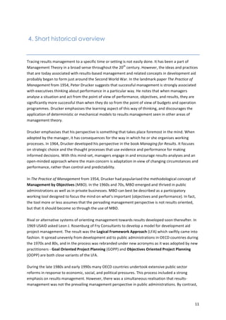 11 
4. Short historical overview 
Tracing 
results 
management 
to 
a 
specific 
time 
or 
setting 
is 
not 
easily 
done. 
It 
has 
been 
a 
part 
of 
Management 
Theory 
in 
a 
broad 
sense 
throughout 
the 
20th 
century. 
However, 
the 
ideas 
and 
practices 
that 
are 
today 
associated 
with 
results-­‐based 
management 
and 
related 
concepts 
in 
development 
aid 
probably 
began 
to 
form 
just 
around 
the 
Second 
World 
War. 
In 
the 
landmark 
paper 
The 
Practice 
of 
Management 
from 
1954, 
Peter 
Drucker 
suggests 
that 
successful 
management 
is 
strongly 
associated 
with 
executives 
thinking 
about 
performance 
in 
a 
particular 
way. 
He 
notes 
that 
when 
managers 
analyse 
a 
situation 
and 
act 
from 
the 
point 
of 
view 
of 
performance, 
objectives, 
and 
results, 
they 
are 
significantly 
more 
successful 
than 
when 
they 
do 
so 
from 
the 
point 
of 
view 
of 
budgets 
and 
operation 
programmes. 
Drucker 
emphasises 
the 
learning 
aspect 
of 
this 
way 
of 
thinking, 
and 
discourages 
the 
application 
of 
deterministic 
or 
mechanical 
models 
to 
results 
management 
seen 
in 
other 
areas 
of 
management 
theory. 
Drucker 
emphasises 
that 
his 
perspective 
is 
something 
that 
takes 
place 
foremost 
in 
the 
mind. 
When 
adopted 
by 
the 
manager, 
it 
has 
consequences 
for 
the 
way 
in 
which 
he 
or 
she 
organises 
working 
processes. 
In 
1964, 
Drucker 
developed 
his 
perspective 
in 
the 
book 
Managing 
for 
Results. 
It 
focuses 
on 
strategic 
choice 
and 
the 
thought 
processes 
that 
use 
evidence 
and 
performance 
for 
making 
informed 
decisions. 
With 
this 
mind-­‐set, 
managers 
engage 
in 
and 
encourage 
results-­‐analyses 
and 
an 
open-­‐minded 
approach 
where 
the 
main 
concern 
is 
adaptation 
in 
view 
of 
changing 
circumstances 
and 
performance, 
rather 
than 
control 
and 
predictability. 
In 
The 
Practice 
of 
Management 
from 
1954, 
Drucker 
had 
popularised 
the 
methodological 
concept 
of 
Management 
by 
Objectives 
(MBO). 
In 
the 
1960s 
and 
70s, 
MBO 
emerged 
and 
thrived 
in 
public 
administrations 
as 
well 
as 
in 
private 
businesses. 
MBO 
can 
best 
be 
described 
as 
a 
participatory 
working 
tool 
designed 
to 
focus 
the 
mind 
on 
what’s 
important 
(objectives 
and 
performance). 
In 
fact, 
the 
tool 
more 
or 
less 
assumes 
that 
the 
pervading 
management 
perspective 
is 
not 
results 
oriented, 
but 
that 
it 
should 
become 
so 
through 
the 
use 
of 
MBO. 
Rival 
or 
alternative 
systems 
of 
orienting 
management 
towards 
results 
developed 
soon 
thereafter. 
In 
1969 
USAID 
asked 
Leon 
J. 
Rosenburg 
of 
Fry 
Consultants 
to 
develop 
a 
model 
for 
development 
aid 
project 
management. 
The 
result 
was 
the 
Logical 
Framework 
Approach 
(LFA) 
which 
swiftly 
came 
into 
fashion. 
It 
spread 
unevenly 
from 
development 
aid 
to 
public 
administrations 
in 
OECD 
countries 
during 
the 
1970s 
and 
80s, 
and 
in 
the 
process 
was 
rebranded 
under 
new 
acronyms 
as 
it 
was 
adopted 
by 
new 
practitioners 
-­‐ 
Goal 
Oriented 
Project 
Planning 
(GOPP) 
and 
Objectives 
Oriented 
Project 
Planning 
(OOPP) 
are 
both 
close 
variants 
of 
the 
LFA. 
During 
the 
late 
1980s 
and 
early 
1990s 
many 
OECD 
countries 
undertook 
extensive 
public 
sector 
reforms 
in 
response 
to 
economic, 
social, 
and 
political 
pressures. 
This 
process 
included 
a 
strong 
emphasis 
on 
results 
management. 
However, 
there 
was 
a 
simultaneous 
realisation 
that 
results-­‐ 
management 
was 
not 
the 
prevailing 
management 
perspective 
in 
public 
administrations. 
By 
contrast, 
 