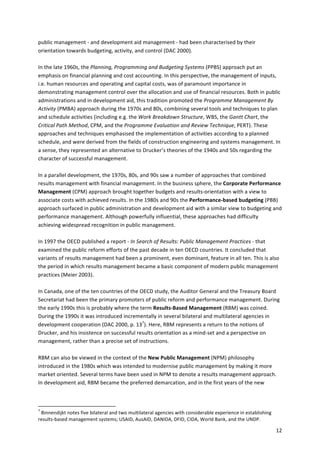12 
public 
management 
-­‐ 
and 
development 
aid 
management 
-­‐ 
had 
been 
characterised 
by 
their 
orientation 
towards 
budgeting, 
activity, 
and 
control 
(DAC 
2000). 
In 
the 
late 
1960s, 
the 
Planning, 
Programming 
and 
Budgeting 
Systems 
(PPBS) 
approach 
put 
an 
emphasis 
on 
financial 
planning 
and 
cost 
accounting. 
In 
this 
perspective, 
the 
management 
of 
inputs, 
i.e. 
human 
resources 
and 
operating 
and 
capital 
costs, 
was 
of 
paramount 
importance 
in 
demonstrating 
management 
control 
over 
the 
allocation 
and 
use 
of 
financial 
resources. 
Both 
in 
public 
administrations 
and 
in 
development 
aid, 
this 
tradition 
promoted 
the 
Programme 
Management 
By 
Activity 
(PMBA) 
approach 
during 
the 
1970s 
and 
80s, 
combining 
several 
tools 
and 
techniques 
to 
plan 
and 
schedule 
activities 
(including 
e.g. 
the 
Work 
Breakdown 
Structure, 
WBS, 
the 
Gantt 
Chart, 
the 
Critical 
Path 
Method, 
CPM, 
and 
the 
Programme 
Evaluation 
and 
Review 
Technique, 
PERT). 
These 
approaches 
and 
techniques 
emphasised 
the 
implementation 
of 
activities 
according 
to 
a 
planned 
schedule, 
and 
were 
derived 
from 
the 
fields 
of 
construction 
engineering 
and 
systems 
management. 
In 
a 
sense, 
they 
represented 
an 
alternative 
to 
Drucker’s 
theories 
of 
the 
1940s 
and 
50s 
regarding 
the 
character 
of 
successful 
management. 
In 
a 
parallel 
development, 
the 
1970s, 
80s, 
and 
90s 
saw 
a 
number 
of 
approaches 
that 
combined 
results 
management 
with 
financial 
management. 
In 
the 
business 
sphere, 
the 
Corporate 
Performance 
Management 
(CPM) 
approach 
brought 
together 
budgets 
and 
results-­‐orientation 
with 
a 
view 
to 
associate 
costs 
with 
achieved 
results. 
In 
the 
1980s 
and 
90s 
the 
Performance-­‐based 
budgeting 
(PBB) 
approach 
surfaced 
in 
public 
administration 
and 
development 
aid 
with 
a 
similar 
view 
to 
budgeting 
and 
performance 
management. 
Although 
powerfully 
influential, 
these 
approaches 
had 
difficulty 
achieving 
widespread 
recognition 
in 
public 
management. 
In 
1997 
the 
OECD 
published 
a 
report 
-­‐ 
In 
Search 
of 
Results: 
Public 
Management 
Practices 
-­‐ 
that 
examined 
the 
public 
reform 
efforts 
of 
the 
past 
decade 
in 
ten 
OECD 
countries. 
It 
concluded 
that 
variants 
of 
results 
management 
had 
been 
a 
prominent, 
even 
dominant, 
feature 
in 
all 
ten. 
This 
is 
also 
the 
period 
in 
which 
results 
management 
became 
a 
basic 
component 
of 
modern 
public 
management 
practices 
(Meier 
2003). 
In 
Canada, 
one 
of 
the 
ten 
countries 
of 
the 
OECD 
study, 
the 
Auditor 
General 
and 
the 
Treasury 
Board 
Secretariat 
had 
been 
the 
primary 
promoters 
of 
public 
reform 
and 
performance 
management. 
During 
the 
early 
1990s 
this 
is 
probably 
where 
the 
term 
Results-­‐Based 
Management 
(RBM) 
was 
coined. 
During 
the 
1990s 
it 
was 
introduced 
incrementally 
in 
several 
bilateral 
and 
multilateral 
agencies 
in 
development 
cooperation 
(DAC 
2000, 
p. 
137). 
Here, 
RBM 
represents 
a 
return 
to 
the 
notions 
of 
Drucker, 
and 
his 
insistence 
on 
successful 
results 
orientation 
as 
a 
mind-­‐set 
and 
a 
perspective 
on 
management, 
rather 
than 
a 
precise 
set 
of 
instructions. 
RBM 
can 
also 
be 
viewed 
in 
the 
context 
of 
the 
New 
Public 
Management 
(NPM) 
philosophy 
introduced 
in 
the 
1980s 
which 
was 
intended 
to 
modernise 
public 
management 
by 
making 
it 
more 
market 
oriented. 
Several 
terms 
have 
been 
used 
in 
NPM 
to 
denote 
a 
results 
management 
approach. 
In 
development 
aid, 
RBM 
became 
the 
preferred 
demarcation, 
and 
in 
the 
first 
years 
of 
the 
new 
7 
Binnendijkt 
notes 
five 
bilateral 
and 
two 
multilateral 
agencies 
with 
considerable 
experience 
in 
establishing 
results-­‐based 
management 
systems; 
USAID, 
AusAID, 
DANIDA, 
DFID, 
CIDA, 
World 
Bank, 
and 
the 
UNDP. 
 