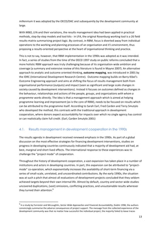 13 
millennium 
it 
was 
adopted 
by 
the 
OECD/DAC 
and 
subsequently 
by 
the 
development 
community 
at 
large. 
With 
MBO, 
LFA 
and 
their 
variations, 
the 
results 
management 
idea 
had 
been 
applied 
in 
practical 
methods, 
step-­‐by-­‐step 
models 
and 
tool 
kits 
-­‐ 
in 
LFA, 
the 
original 
Rosenburg 
working 
tool 
is 
a 
26 
field 
results-­‐matrix 
summarising 
project 
logic. 
By 
contrast, 
in 
RBM, 
focus 
is 
diverted 
away 
from 
individual 
operations 
to 
the 
working 
and 
planning 
processes 
of 
an 
organisation 
and 
it’s 
environment, 
thus 
proposing 
a 
results-­‐oriented 
perspective 
at 
the 
heart 
of 
organisational 
thinking 
and 
practice. 
This 
is 
not 
to 
say, 
however, 
that 
RBM 
implementation 
in 
the 
1990s 
was 
adopted 
as 
it 
was 
intended. 
In 
fact, 
a 
series 
of 
studies 
from 
the 
time 
of 
the 
OECD 
1997 
study 
on 
public 
reforms 
concluded 
that 
a 
more 
holistic 
RBM 
approach 
was 
truly 
challenging 
because 
of 
its 
organisation-­‐wide 
ambition 
and 
coverage 
(a 
summary 
and 
extensive 
review 
of 
this 
literature 
is 
found 
in 
Mayne 
2007). 
An 
alternative 
approach 
to 
analytic 
and 
outcome 
oriented 
thinking, 
outcome 
mapping, 
was 
introduced 
in 
2001 
by 
the 
IDRC 
(International 
Development 
Research 
Centre). 
Outcome 
mapping 
builds 
on 
Barry 
Kibel’s 
Outcome 
Engineering 
approach 
and 
aims 
at 
shifting 
the 
focus 
of 
results 
management 
both 
from 
organisational 
performance 
(outputs) 
and 
impact 
(seen 
as 
significant 
and 
large 
scale 
changes 
in 
society 
caused 
by 
development 
interventions). 
Instead 
it 
focuses 
on 
outcomes 
defined 
as 
changes 
in 
the 
behaviour, 
relationships 
and 
actions 
of 
the 
people, 
groups, 
and 
organizations 
with 
whom 
a 
programme 
works 
directly. 
The 
idea 
is 
that 
a 
management 
approach 
which 
is 
aimed 
at 
helping 
programme 
learning 
and 
improvement 
(as 
is 
the 
core 
of 
RBM), 
needs 
to 
be 
focused 
on 
results 
which 
can 
be 
attributed 
to 
the 
programme 
itself. 
According 
to 
Sarah 
Earl, 
Fred 
Carden 
and 
Terry 
Smutylo 
who 
developed 
the 
method, 
this 
contrasts 
with 
the 
traditional 
approach 
in 
development 
cooperation, 
where 
donors 
expect 
accountability 
for 
impacts 
over 
which 
no 
single 
agency 
has 
control 
or 
can 
realistically 
claim 
full 
credit. 
(Earl, 
Carden 
Smutylo 
2001) 
4.1. Results management in development cooperation in the 1990s 
The 
results 
agenda 
in 
development 
received 
renewed 
emphasis 
in 
the 
1990s. 
As 
part 
of 
a 
global 
discussion 
on 
the 
most 
effective 
strategies 
for 
financing 
development 
interventions, 
studies 
on 
progress 
in 
developing 
countries 
continuously 
indicated 
that 
a 
majority 
of 
development 
aid 
had, 
at 
best, 
marginal 
and 
short 
lived 
effects. 
The 
international 
response 
to 
these 
experiences 
was 
to 
challenge 
the 
“project 
mode” 
of 
cooperation. 
Throughout 
the 
history 
of 
development 
cooperation, 
a 
vast 
expansion 
has 
taken 
place 
in 
a 
number 
of 
institutions 
and 
actors 
in 
developing 
countries. 
In 
part, 
this 
expansion 
can 
be 
attributed 
to 
“project-­‐ 
mode” 
co-­‐operation, 
which 
exponentially 
increases 
the 
availability 
of 
short-­‐term 
financing 
via 
a 
series 
of 
small-­‐scale, 
unrelated, 
and 
uncoordinated 
contributions. 
By 
the 
early 
1990s, 
the 
situation 
was 
at 
such 
a 
pitch 
that 
almost 
all 
evaluations 
of 
development 
projects 
concluded 
that 
they 
seldom 
achieved 
targets 
beyond 
their 
own 
internal 
life. 
Almost 
by 
default, 
country 
and 
sector-­‐wide 
studies 
uncovered 
duplications, 
(vast) 
omissions, 
conflicting 
practices, 
and 
unsustainable 
results 
wherever 
they 
turned 
their 
attention.8 
8 
In 
a 
study 
by 
Forrester 
and 
McLoughlin, 
Sector 
Wide 
Approaches 
and 
Financial 
Accountability, 
Dublin 
1998, 
the 
authors 
convincingly 
summarise 
the 
adverse 
consequences 
of 
project 
support. 
The 
message 
from 
the 
collected 
experience 
of 
the 
development 
community 
was 
that 
no 
matter 
how 
successful 
the 
individual 
project, 
the 
majority 
failed 
to 
leave 
traces 
 