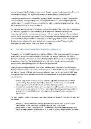 15 
national 
policy-­‐making. 
This 
had 
only 
seldom 
been 
the 
case 
in 
project 
mode 
cooperation. 
The 
need 
for 
quality 
information 
-­‐ 
and 
reliable 
time-­‐series 
of 
it 
-­‐ 
was 
brought 
to 
a 
different 
level. 
When 
agency 
representatives 
collaborated 
during 
the 
1990s, 
the 
diaspora 
of 
results 
management 
tools 
from 
varying 
development 
agencies, 
including 
the 
MBO 
and 
LFA, 
were 
being 
brought 
back 
together 
again. 
As 
a 
result, 
the 
many 
manifestations 
of 
tools 
were 
put 
on 
display, 
resulting 
in 
a 
deep 
and 
lingering 
confusion. 
(EC 
2002 
Guidelines) 
The 
confusion 
was 
not 
only 
due 
to 
different 
results 
perspectives 
and 
tools; 
it 
was 
also 
a 
consequence 
of 
a 
mounting 
organisational 
resistance 
to 
results 
management. 
Alternative 
management 
perspectives, 
prescriptive 
and 
process 
oriented, 
were 
still 
very 
much 
at 
the 
heart 
of 
organisational 
thinking. 
These 
findings 
indicated 
that 
the 
results 
perspective, 
which 
suggested 
adaptation 
to 
local 
conditions 
and 
an 
analytical 
and 
critical 
approach, 
was 
challenging 
the 
foundations 
of 
Western 
development 
aid 
policies 
which 
were, 
and 
still 
are, 
very 
much 
centred 
on 
“their 
own” 
policy 
objectives. 
(DAC 
peer 
reviews 
1998-­‐2007, 
Hervio 
et 
al 
2000) 
4.2. The rationale for RBM in development cooperation 
Towards 
the 
end 
of 
the 
1990s, 
and 
beginning 
of 
the 
2000s, 
the 
RBM 
perspective 
was 
formed 
against 
a 
backdrop 
of 
lessons 
including 
difficulties 
of 
project 
aid, 
low 
levels 
of 
ownership, 
and 
unclear 
development 
results. 
A 
new 
rationale 
for 
results 
orientation 
in 
development 
aid 
emerged 
that 
took 
on 
a 
different 
shape 
from 
that 
which 
had 
motivated 
LFA 
and 
its 
siblings 
three 
decades 
earlier 
-­‐ 
basically 
intent 
of 
sharpening 
project 
logic 
and 
results 
achievement. 
Several 
studies 
pointed 
towards 
the 
need 
to 
deal 
with 
what 
were 
seen 
as 
structural 
problems 
in 
development 
cooperation. 
And 
results-­‐oriented 
practices, 
or 
the 
lack 
of 
them, 
came 
to 
the 
centre 
of 
attention. 
In 
the 
year 
2000, 
a 
broad 
in-­‐country 
evaluation 
under 
Hervio 
(Hervio 
et. 
al. 
2000) 
drew 
some 
notable 
conclusions 
about 
the 
non 
results-­‐oriented 
practices 
in 
programme 
aid 
during 
the 
previous 
decade: 
a. Reform 
programmes 
had 
been 
pursued 
with 
little 
regard 
for 
local 
context 
and 
with 
an 
overwhelming 
stress 
on 
a 
conditionality 
of 
measures 
– 
thus 
lowering 
ownership 
and 
obscuring 
reform 
content 
and 
rationale 
for 
national 
decision-­‐makers. 
b. Programmes 
essentially 
had 
been 
run 
without 
continuous 
follow-­‐up 
mechanisms 
to 
trace 
sector 
outcome 
developments 
over 
time 
– 
meaning 
that 
key 
policy 
decisions 
as 
well 
as 
key 
programme 
priorities 
had 
been 
set 
without 
proper 
knowledge 
of 
sector 
or 
programme 
performance. 
The 
study 
created 
a 
stir 
for 
its 
conclusions 
and 
recommendations 
for 
a 
shift 
in 
mind-­‐set. 
It 
suggested 
the 
need 
to: 
• Conduct 
a 
constructive 
reform 
dialogue 
with 
partners 
from 
the 
point 
of 
view 
of 
sector 
performance, 
rather 
than 
conditionality, 
budget 
execution, 
or 
activities. 
• Make 
overall 
strategic 
choices 
based 
to 
a 
larger 
extent 
on 
country 
development 
patterns. 
• Make 
sound 
programme 
priorities 
based 
on 
analyses 
of 
country 
and 
programme 
outcomes. 
 