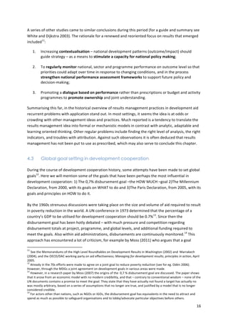 A 
series 
of 
other 
studies 
came 
to 
similar 
conclusions 
during 
this 
period 
(for 
a 
guide 
and 
summary 
see 
White 
and 
Dijkstra 
2003). 
The 
rationale 
for 
a 
renewed 
and 
reoriented 
focus 
on 
results 
that 
emerged 
included11: 
16 
1. 
Increasing 
contextualisation 
– 
national 
development 
patterns 
(outcome/impact) 
should 
guide 
strategy 
– 
as 
a 
means 
to 
stimulate 
a 
capacity 
for 
national 
policy 
making; 
2. 
To 
regularly 
monitor 
national, 
sector 
and 
programme 
performance 
on 
outcome 
level 
so 
that 
priorities 
could 
adapt 
over 
time 
in 
response 
to 
changing 
conditions, 
and 
in 
the 
process 
strengthen 
national 
performance 
assessment 
frameworks 
to 
support 
future 
policy 
and 
decision-­‐making; 
3. 
Promoting 
a 
dialogue 
based 
on 
performance 
rather 
than 
prescriptions 
or 
budget 
and 
activity 
programmes 
to 
promote 
ownership 
and 
joint 
understanding. 
Summarising 
this 
far, 
in 
the 
historical 
overview 
of 
results 
management 
practices 
in 
development 
aid 
recurrent 
problems 
with 
application 
stand 
out. 
In 
most 
settings, 
it 
seems 
the 
idea 
is 
at 
odds 
or 
crowding 
with 
other 
management 
ideas 
and 
practices. 
Much 
reported 
is 
a 
tendency 
to 
translate 
the 
results 
management 
idea 
into 
formal 
or 
mechanistic 
models 
in 
contrast 
with 
analytic, 
adaptable 
and 
learning 
oriented 
thinking. 
Other 
regular 
problems 
include 
finding 
the 
right 
level 
of 
analysis, 
the 
right 
indicators, 
and 
troubles 
with 
attribution. 
Against 
such 
observations 
it 
is 
often 
deduced 
that 
results 
management 
has 
not 
been 
put 
to 
use 
as 
prescribed, 
which 
may 
also 
serve 
to 
conclude 
this 
chapter. 
4.3 Global goal setting in development cooperation 
During 
the 
course 
of 
development 
cooperation 
history, 
some 
attempts 
have 
been 
made 
to 
set 
global 
goals12. 
Here 
we 
will 
mention 
some 
of 
the 
goals 
that 
have 
been 
perhaps 
the 
most 
influential 
in 
development 
cooperation: 
1) 
The 
0,7% 
disbursement 
goal 
–the 
HOW 
MUCH 
–goal 
2)The 
Millennium 
Declaration, 
from 
2000, 
with 
its 
goals 
on 
WHAT 
to 
do 
and 
3)The 
Paris 
Declaration, 
from 
2005, 
with 
its 
goals 
and 
principles 
on 
HOW 
to 
do 
it. 
By 
the 
1960s 
strenuous 
discussions 
were 
taking 
place 
on 
the 
size 
and 
volume 
of 
aid 
required 
to 
result 
in 
poverty 
reduction 
in 
the 
world. 
A 
UN 
conference 
in 
1973 
determined 
that 
the 
percentage 
of 
a 
country’s 
GDP 
to 
be 
utilised 
for 
development 
cooperation 
should 
be 
0.7%13. 
Since 
then 
the 
disbursement 
goal 
has 
been 
hotly 
debated 
– 
with 
much 
pressure 
and 
competition 
regarding 
disbursement 
totals 
at 
project, 
programme, 
and 
global 
levels, 
and 
additional 
funding 
required 
to 
meet 
the 
goals. 
Also 
within 
aid 
administrations, 
disbursements 
are 
continuously 
monitored.14 
This 
approach 
has 
encountered 
a 
lot 
of 
criticism, 
for 
example 
by 
Moss 
(2011) 
who 
argues 
that 
a 
goal 
11 
See 
the 
Memorandums 
of 
the 
High 
Level 
Roundtables 
on 
Development 
Results 
in 
Washington 
(2002) 
and 
Marrakech 
(2004), 
and 
the 
OECD/DAC 
working 
party 
on 
aid 
effectiveness; 
Managing 
for 
development 
results, 
principles 
in 
action, 
April 
2005. 
12 
Already 
in 
the 
70s 
efforts 
were 
made 
to 
agree 
on 
a 
joint 
goal 
to 
reduce 
poverty 
reduction 
(see 
for 
eg. 
Odén 
2006). 
However, 
through 
the 
MDGs 
a 
joint 
agreement 
on 
development 
goals 
in 
various 
areas 
were 
made. 
13 
However, 
in 
a 
research 
paper 
by 
Moss 
(2007) 
the 
origins 
of 
the 
0,7 
% 
disbursement 
goal 
are 
discussed. 
The 
paper 
shows 
that 
it 
arose 
from 
an 
economic 
model 
with 
no 
modern 
credibility, 
and 
that 
– 
contrary 
to 
conventional 
wisdom 
– 
none 
of 
the 
UN 
documents 
contains 
a 
promise 
to 
meet 
the 
goal. 
They 
state 
that 
they 
have 
actually 
not 
found 
a 
target 
has 
actually 
no 
was 
mostly 
arbitrary, 
based 
on 
a 
series 
of 
assumptions 
that 
no 
longer 
are 
true, 
and 
justified 
by 
a 
model 
that 
is 
no 
longer 
considered 
credible. 
14 
For 
actors 
other 
than 
nations, 
such 
as 
NGOs 
or 
IGOs, 
the 
disbursement 
goal 
has 
equivalents 
in 
the 
need 
to 
attract 
and 
spend 
as 
much 
as 
possible 
to 
safeguard 
organisations 
and 
to 
lobby/advocate 
particular 
objectives 
before 
others. 
 