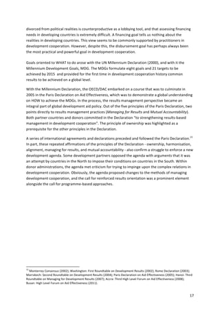 divorced 
from 
political 
realities 
is 
counterproductive 
as 
a 
lobbying 
tool, 
and 
that 
assessing 
financing 
needs 
in 
developing 
countries 
is 
extremely 
difficult. 
A 
financing 
goal 
tells 
us 
nothing 
about 
the 
realities 
in 
developing 
countries. 
This 
view 
seems 
to 
be 
commonly 
supported 
by 
practitioners 
in 
development 
cooperation. 
However, 
despite 
this, 
the 
disbursement 
goal 
has 
perhaps 
always 
been 
the 
most 
practical 
and 
powerful 
goal 
in 
development 
cooperation. 
17 
Goals 
oriented 
to 
WHAT 
to 
do 
arose 
with 
the 
UN 
Millennium 
Declaration 
(2000), 
and 
with 
it 
the 
Millennium 
Development 
Goals, 
MDG. 
The 
MDGs 
formulate 
eight 
goals 
and 
21 
targets 
to 
be 
achieved 
by 
2015 
and 
provided 
for 
the 
first 
time 
in 
development 
cooperation 
history 
common 
results 
to 
be 
achieved 
on 
a 
global 
level. 
With 
the 
Millennium 
Declaration, 
the 
OECD/DAC 
embarked 
on 
a 
course 
that 
was 
to 
culminate 
in 
2005 
in 
the 
Paris 
Declaration 
on 
Aid 
Effectiveness, 
which 
was 
to 
demonstrate 
a 
global 
understanding 
on 
HOW 
to 
achieve 
the 
MDGs. 
In 
the 
process, 
the 
results 
management 
perspective 
became 
an 
integral 
part 
of 
global 
development 
aid 
policy. 
Out 
of 
the 
five 
principles 
of 
the 
Paris 
Declaration, 
two 
points 
directly 
to 
results 
management 
practices 
(Managing 
for 
Results 
and 
Mutual 
Accountability). 
Both 
partner 
countries 
and 
donors 
committed 
in 
the 
Declaration 
“to 
strengthening 
results-­‐based 
management 
in 
development 
cooperation”. 
The 
principle 
of 
ownership 
was 
highlighted 
as 
a 
prerequisite 
for 
the 
other 
principles 
in 
the 
Declaration. 
A 
series 
of 
international 
agreements 
and 
declarations 
preceded 
and 
followed 
the 
Paris 
Declaration.15 
In 
part, 
these 
repeated 
affirmations 
of 
the 
principles 
of 
the 
Declaration 
-­‐ 
ownership, 
harmonisation, 
alignment, 
managing 
for 
results, 
and 
mutual 
accountability 
-­‐ 
also 
confirm 
a 
struggle 
to 
enforce 
a 
new 
development 
agenda. 
Some 
development 
partners 
opposed 
the 
agenda 
with 
arguments 
that 
it 
was 
an 
attempt 
by 
countries 
in 
the 
North 
to 
impose 
their 
conditions 
on 
countries 
in 
the 
South. 
Within 
donor 
administrations, 
the 
agenda 
met 
criticism 
for 
trying 
to 
impinge 
upon 
the 
complex 
relations 
in 
development 
cooperation. 
Obviously, 
the 
agenda 
proposed 
changes 
to 
the 
methods 
of 
managing 
development 
cooperation, 
and 
the 
call 
for 
reinforced 
results 
orientation 
was 
a 
prominent 
element 
alongside 
the 
call 
for 
programme-­‐based 
approaches. 
15 
Monterrey 
Consensus 
(2002); 
Washington: 
First 
Roundtable 
on 
Development 
Results 
(2002); 
Rome 
Declaration 
(2003); 
Marrakech: 
Second 
Roundtable 
on 
Development 
Results 
(2004); 
Paris 
Declaration 
on 
Aid 
Effectiveness 
(2005); 
Hanoi: 
Third 
Roundtable 
on 
Managing 
for 
Development 
Results 
(2007); 
Accra: 
Third 
High 
Level 
Forum 
on 
Aid 
Effectiveness 
(2008); 
Busan: 
High 
Level 
Forum 
on 
Aid 
Effectiveness 
(2011). 
 