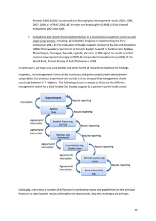 19 
Reviews 
1998, 
b) 
DAC 
sourcebooks 
on 
Managing 
for 
development 
results 
2005, 
2006, 
2007, 
2008, 
c) 
INTRAC 
2005, 
d) 
Forrester 
and 
Macloughlin 
(1998), 
e) 
Sida 
internal 
evaluations 
2004 
and 
2006. 
3. Evaluations 
and 
reports 
from 
implementation 
of 
a 
results 
focus 
in 
partner 
countries 
and 
larger 
programmes, 
including: 
a) 
OECD/DAC 
Progress 
in 
implementing 
the 
Paris 
Declaration 
2011, 
b) 
The 
evaluation 
of 
Budget 
support 
conducted 
by 
IDD 
and 
Associates 
(2006) 
that 
evaluates 
experiences 
of 
General 
Budget 
Support 
in 
Burkina 
Faso, 
Malawi, 
Mozambique, 
Nicaragua, 
Rwanda, 
Uganda, 
Vietnam 
c) 
WB-­‐report 
on 
results 
oriented 
national 
development 
strategies 
(2007) 
d) 
Independent 
Evaluation 
Group 
(IEG) 
of 
the 
World 
Bank, 
Annual 
Review 
of 
Aid 
Effectiveness, 
2008 
In 
some 
parts, 
we 
have 
also 
used 
articles 
and 
other 
forms 
of 
research 
to 
illustrate 
the 
findings. 
In 
general, 
the 
management 
chains 
can 
be 
numerous 
and 
quite 
complicated 
in 
development 
cooperation. 
Our 
previous 
experience 
tells 
us 
that 
it 
is 
not 
unusual 
that 
management 
chains 
constitute 
between 
5-­‐7 
relations. 
The 
following 
picture 
attempts 
to 
illustrate 
the 
different 
management 
chains 
for 
a 
Sida 
funded 
Civil 
Society 
support 
to 
a 
partner 
country 
trade 
union: 
Obviously, 
there 
exist 
a 
number 
of 
difficulties 
in 
attributing 
results 
and 
possibilities 
for 
the 
principal 
financier 
to 
steer/control 
results 
achieved 
to 
the 
lowest 
level. 
Also 
the 
challenges 
are 
perhaps 
 