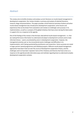 2 
Abstract 
This 
review 
aims 
to 
briefly 
introduce 
and 
analyse 
current 
literature 
on 
results-­‐based 
management 
in 
development 
cooperation. 
Our 
review 
includes 
a 
summary 
and 
analysis 
of 
selected 
literature, 
research, 
blogs 
and 
presentations. 
The 
paper 
provides 
a 
brief 
historical 
overview 
of 
where 
and 
when 
results-­‐based 
management 
was 
introduced 
to 
development 
cooperation, 
some 
lessons 
and 
experiences 
that 
can 
be 
drawn 
from 
evaluations 
and 
reviews 
on 
challenges 
and 
successes 
in 
its 
implementation, 
as 
well 
as 
a 
synopsis 
of 
the 
global 
initiatives 
that 
have 
arisen 
during 
the 
latest 
years 
in 
support 
of 
or 
as 
a 
response 
to 
the 
agenda. 
One 
of 
the 
findings 
of 
the 
review 
is 
that 
the 
basic 
idea 
behind 
results-­‐based 
management 
-­‐ 
i.e. 
that 
we 
need 
performance 
information 
to 
understand 
and 
adapt 
to 
development 
contexts 
and 
to 
make 
informed 
choices 
– 
seems 
uncontested 
by 
actors 
in 
development 
cooperation. 
However, 
the 
management 
practice, 
per 
se, 
has 
encountered 
severe 
challenges 
and 
difficulties 
in 
its 
implementation, 
and 
is 
being 
questioned 
by 
practitioners 
and 
researchers. 
Some 
successes 
are 
noted 
in 
larger 
partner-­‐owned 
programmes 
and 
individual 
projects. 
Different 
results-­‐based 
management 
approaches 
have 
been 
tried 
out 
over 
the 
course 
of 
development 
cooperation 
history, 
and 
the 
challenges 
seem 
to 
have 
been 
repeated. 
Some 
of 
the 
initiatives 
and 
theories 
that 
have 
arisen 
as 
a 
response 
to 
the 
agenda 
provide 
alternative 
ways 
and 
methods 
regarding 
how 
to 
understand 
complex 
development 
cooperation 
contexts. 
 