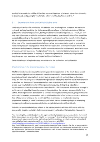 greatest 
for 
actors 
in 
the 
middle 
of 
the 
chain 
because 
they 
stand 
in 
between 
instructions 
on 
results 
to 
be 
achieved, 
and 
pushing 
for 
results 
to 
be 
achieved 
without 
sufficient 
control. 
20 
16 
5.1. Experiences from donor institutional level 
Donor 
organisations 
have 
understood 
and 
adapted 
RBM 
in 
varying 
ways. 
Based 
on 
the 
literature 
reviewed, 
we 
have 
found 
that 
the 
challenges 
and 
lessons 
faced 
in 
the 
implementation 
of 
RBM 
are 
quite 
similar 
for 
donor 
organisations, 
be 
they 
multilateral 
or 
bilateral 
agencies. 
As 
a 
result, 
we 
have 
only 
used 
information 
provided 
in 
evaluations 
and 
reviews 
on 
how 
the 
application 
of 
the 
model 
has 
succeeded 
(according 
to 
the 
respective 
organisation’s 
understanding 
of 
the 
model). 
In 
this 
chapter, 
we 
will 
only 
use 
evaluations 
and 
reviews 
regarding 
experience-­‐based 
challenges 
and 
successes. 
While 
most 
of 
the 
experiences 
refer 
to 
challenges, 
a 
few 
successes 
are 
also 
noted. 
In 
general, 
the 
literature 
implies 
very 
weak 
positive 
effects 
from 
the 
application 
and 
implementation 
of 
RBM. 
All 
evaluations 
and 
reviews 
do, 
however, 
provide 
recommendations 
for 
improvement, 
with 
the 
inclusion 
of 
experience 
from 
lessons 
and 
“best 
practices”. 
Since 
the 
recommendations, 
lessons 
and 
best 
practices 
are 
more 
based 
on 
an 
ideology 
of 
how 
RBM 
ought 
to 
work, 
and 
not 
actually 
based 
on 
experience, 
we 
have 
separated 
and 
categorised 
them 
in 
chapter 
8. 
General 
challenges 
in 
implementation 
encountered 
in 
the 
evaluations 
and 
reviews 
are: 
Shortcomings in the original design of the model 
All 
of 
the 
reports 
raise 
the 
issue 
of 
the 
challenges 
with 
the 
application 
of 
the 
Result-­‐Based 
Model 
itself. 
In 
most 
organisations 
the 
method 
is 
translated 
into 
results 
frameworks 
used 
at 
different 
organisational 
levels 
(country 
level, 
project 
level, 
programme 
level, 
and 
individual 
performance 
level). 
We 
have 
not 
analysed 
to 
what 
extent 
organisations 
attempt 
to 
attribute 
results 
from 
one 
level 
to 
another, 
but 
it 
seems 
as 
if 
some 
organisations 
have 
experimented 
with 
attributing 
for 
example 
project-­‐level 
results 
to 
the 
results 
in 
the 
organisation’s 
country 
strategy 
(e.g. 
Sida). 
Some 
organisations 
try 
to 
attribute 
internal 
and 
external 
results 
– 
for 
example 
that 
an 
individual 
manager’s 
performance 
is 
judged 
by 
the 
performance 
of 
the 
project 
that 
the 
manager 
is 
responsible 
for 
(e.g. 
USAID). 
Most 
organisations 
do 
not 
seem 
to 
correlate 
funding 
decisions 
to 
projects/programmes 
with 
performance. 
However, 
organisations 
such 
as 
DfiD 
have 
introduced 
performance 
contracts 
with 
their 
field 
offices, 
where 
funding 
to 
the 
country 
portfolio 
is 
connected 
to 
results 
in 
the 
country 
programme. 
However, 
it 
seems 
that 
many 
organisations 
are 
still 
at 
the 
early 
stages 
of 
developing 
management 
models 
where 
greater 
attribution 
is 
made 
between 
the 
different 
levels. 
Probably 
the 
most 
cited 
challenge 
related 
to 
the 
method/model 
itself 
is 
the 
difficulty 
in 
selecting 
appropriate, 
objective 
indicators 
that 
measure 
relevant 
results 
rather 
than 
activities. 
However, 
it 
16 
An 
interesting 
blog 
post 
(in 
Swedish) 
on 
this 
topic 
is 
written 
by 
Kajsa 
Johansson, 
representative 
of 
a 
Swedish 
CSO 
in 
Mozambique, 
who 
writes 
about 
“My 
life 
as 
a 
hamburger”, 
describing 
how 
the 
organisation 
is 
squeezed 
between 
result 
requirements 
from 
the 
top 
levels, 
and 
with 
the 
task 
to 
see 
to 
it 
that 
results 
are 
achieved 
and 
reported 
by 
local 
level 
organisations 
with 
very 
limited 
experience 
with 
RBM. 
http://kajsajohansson.wordpress.com/2010/01/13/mitt-­‐liv-­‐som-­‐hamburgare/ 
Also, 
Curtis 
(2004), 
discusses 
this 
topic 
from 
a 
consultant’s 
point 
of 
view. 
He 
states 
that 
due 
to 
power 
relations 
in 
development 
cooperation, 
the 
donor 
agent 
controls 
the 
resources, 
and 
the 
message 
becomes 
rules 
of 
access 
and 
performance. 
The 
broker 
(in 
this 
case 
the 
consultant) 
is 
left 
to 
make 
the 
most 
of 
the 
situation, 
looking 
for 
room 
for 
maneuver 
-­‐ 
sometimes 
in 
vain. 
 