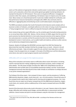seems 
as 
if 
the 
selection 
of 
appropriate 
indicators 
could 
be 
easier 
in 
some 
sectors, 
and 
specifically 
in 
sectors 
such 
as 
education, 
where 
there 
exist 
jointly 
agreed 
upon 
global 
monitoring 
indicators, 
for 
example 
the 
Education 
For 
All 
Framework. 
There 
seems 
to 
be 
general 
difficulty 
in 
managing 
for 
outcomes 
rather 
than 
outputs, 
and 
establishing 
a 
link 
between 
inputs 
to 
impacts 
across 
the 
results 
chain. 
Many 
reviews 
are 
critical 
that 
planned-­‐for 
results 
lack 
credible 
methods 
for 
verification, 
and 
that 
performance 
measures 
lack 
baselines 
and 
targets 
(UN, 
UNDP). 
Also 
commonly 
cited 
are 
difficulties 
in 
aggregating 
data 
and 
attributing 
results 
to 
aid-­‐funded 
projects 
and 
programmes. 
The 
MfDR-­‐sourcebook 
concludes 
that 
results 
frameworks 
tend 
to 
become 
overly 
complex 
with 
an 
excessive 
numbers 
of 
indicators, 
and 
despite 
adherence 
to 
the 
notion 
of 
using 
a 
results 
framework 
as 
a 
“living 
management 
tool”, 
that 
it 
is 
difficult 
to 
keep 
the 
framework 
sufficiently 
lightweight. 
Some 
reviews 
bring 
up 
time-­‐aspect 
difficulties, 
e.g. 
the 
unrealistic 
goal 
of 
actually 
tracking 
outcomes 
on 
an 
annual 
basis 
(Sida, 
USAID, 
UN). 
Natsios, 
a 
former 
director 
at 
USAID, 
argues 
that 
the 
search 
for 
quick 
outcomes 
has 
diverted 
attention 
to 
more 
easily 
measured 
outcomes 
at 
the 
expense 
of 
those 
less 
easily 
observed 
or 
counted; 
and 
that 
this 
practice 
has 
led 
to 
more 
funding 
being 
provided 
for 
development 
sectors 
in 
hard 
sciences, 
such 
as 
public 
health 
and 
medicine, 
and 
less 
to 
softer 
sciences 
such 
as 
democracy 
and 
governance 
programmes. 
However, 
despite 
all 
challenges 
the 
OECD/DAC 
summary 
report 
from 
DAC 
Peer 
Reviews 
has 
determined 
that 
most 
DAC-­‐members 
find 
that 
the 
stronger 
focus 
on 
results 
-­‐ 
inherent 
in 
the 
aid 
effectiveness 
principles 
-­‐ 
helps 
to 
broaden 
support 
for 
aid, 
and 
that 
it 
also 
helps 
drive 
a 
cultural 
change 
in 
how 
the 
programmes 
are 
managed. 
In 
the 
wake 
of 
the 
Millennium 
and 
Paris 
Declarations 
some 
donors 
also 
seem 
to 
report 
progress 
towards 
result 
orientation17. 
21 
Difficulties with non-usage for the original purposes 
Many 
of 
the 
evaluations 
and 
reviews 
report 
on 
difficulties 
where 
results 
information 
is 
not 
being 
used 
for 
improved 
decision-­‐making, 
budgeting 
and 
prioritisation 
purposes, 
and/or 
strategic 
and 
policy 
debate. 
The 
UN-­‐review 
strongly 
concludes 
that 
“RBM 
in 
the 
United 
Nations 
has 
been 
an 
administrative 
chore 
of 
little 
value 
to 
accountability 
and 
decision-­‐making” 
and 
that 
“results-­‐based 
management 
processes 
have 
been 
found 
to 
have 
made 
virtually 
no 
contribution 
to 
strategic 
decisions 
in 
any 
of 
the 
reviewed 
organizations”. 
The 
findings 
of 
the 
Gilroy 
report 
-­‐ 
that 
reviewed 
12 
donor 
reports, 
and 
the 
prevalence 
of 
differing 
RBM 
elements 
(baselines, 
targets, 
result-­‐chains 
etc) 
-­‐ 
are 
a 
bit 
more 
positive. 
It 
found 
that 
some 
of 
the 
reviewed 
results 
reports 
were 
indeed 
used 
for 
learning 
and 
management 
purposes. 
Yet, 
it 
also 
found 
that 
only 
one 
report 
out 
of 
twelve 
reviewed 
had 
all 
of 
the 
RBM 
elements 
(baselines, 
targets, 
result-­‐chains, 
etc.) 
present, 
while 
an 
additional 
four 
of 
the 
reports 
reviewed 
had 
most 
of 
the 
RBM 
elements. 
Several 
of 
the 
documents 
discuss 
why 
results 
information 
is 
not 
used. 
Reasons 
relate 
to 
the 
original 
design, 
difficulties 
with 
tracking 
causal 
linkages, 
and 
also 
difficulties 
in 
measurement 
and 
data-­‐ 
collection. 
Several 
reviews 
also 
point 
to 
tensions 
between 
using 
the 
information 
for 
management 
17 
This 
seem 
to 
be 
true 
at 
least 
for 
Cida, 
Dfid, 
WB 
and 
ADB 
– 
according 
to 
Peer 
Reviews 
and 
their 
own 
assessment. 
 