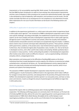 improvement, 
or 
for 
accountability 
reporting 
(DAC, 
Multi-­‐review). 
The 
UN-­‐evaluation 
points 
to 
the 
fact 
that 
RBM 
has 
been 
introduced 
as 
an 
add-­‐on 
to 
pre-­‐existing 
rules 
and 
procedural 
requirements, 
and 
that 
a 
lack 
of 
relaxation 
in 
other 
procedures 
has 
caused 
more 
administrative 
burdens. 
Non-­‐usage 
is 
also 
attributed 
to 
a 
lack 
of 
leadership, 
staff 
motivation, 
and 
incentives 
to 
use 
the 
results. 
The 
UN-­‐ 
review 
concludes 
that 
there 
are 
no 
consequences 
for 
non-­‐compliance 
or 
non-­‐attainment 
of 
results. 
Other 
explanations 
for 
non-­‐use 
of 
results 
information 
can 
be 
found 
in 
the 
following 
sections 
and 
chapters. 
22 
Difficulties in application in development cooperation as such 
In 
addition 
to 
the 
experiences 
mentioned 
in 
a-­‐c, 
which 
seem 
to 
be 
quite 
similar 
to 
experiences 
faced 
in 
other 
public-­‐sector 
agencies18, 
the 
introduction 
of 
RBM 
in 
development 
cooperation 
seems 
to 
face 
some 
specific 
challenges. 
According 
to 
Binnedjikt, 
the 
establishment 
of 
performance 
measurement 
systems 
can 
be 
more 
complex 
and 
costly 
in 
development 
cooperation 
than 
in 
other 
public 
agencies. 
Aid 
agencies 
work 
in 
many 
different 
countries 
and 
contexts, 
where 
the 
causality 
chains 
between 
funded 
activities 
and 
possible 
outcomes 
and 
impacts 
are 
exceptionally 
long 
and 
complex. 
In 
addition, 
donors 
need 
to 
rely 
on 
outcome 
and 
impact 
data 
collected 
by 
the 
partners. 
These 
partners, 
whether 
within 
government, 
academia, 
or 
the 
private 
sector, 
have 
limited 
technical 
capacity 
and 
resources. 
Furthermore, 
they 
normally 
lack 
registry 
data 
of 
population, 
taxes, 
transfers, 
etc. 
that 
can 
be 
found 
in 
developed 
countries, 
and 
is 
often 
used 
for 
data 
analysis 
and 
sampling. 
Reliable 
qualitative 
data 
is 
non-­‐existent 
in 
many 
countries. 
Further 
confounding 
the 
problem 
is 
that 
development 
cooperation 
often 
involves 
areas 
where 
results 
are 
difficult 
to 
measure 
– 
such 
as 
capacity 
building, 
institutional 
and 
policy 
reforms, 
and 
good 
governance. 
Most 
evaluations 
and 
reviews 
point 
to 
the 
difficulties 
of 
building 
RBM 
systems 
at 
the 
donor 
institutional 
level 
due 
to 
weak 
development 
country 
capacity, 
the 
influence 
on 
outcomes 
by 
multiple 
unchecked 
actors, 
and 
external 
risk 
factors, 
etc. 
The 
weak 
development 
country 
capacity 
leads 
to 
donors 
not 
using 
results-­‐oriented 
and 
monitoring 
frameworks 
in 
partner 
countries, 
which 
in 
turn 
prevents 
such 
systems 
from 
being 
improved. 
The 
evaluation 
of 
RBM 
in 
Swedish 
Development 
cooperation 
states 
that 
there 
are 
too 
many 
conflicting 
goals 
in 
results 
frameworks 
at 
different 
levels 
in 
the 
organisation 
which 
makes 
it 
difficult 
for 
managers 
to 
know 
what 
to 
prioritise, 
and 
subsequently 
for 
the 
priorities 
of 
the 
government 
to 
be 
fulfilled. 
Since 
development 
cooperation 
activities 
operate 
in 
so 
many 
policy 
areas, 
and 
have 
so 
many 
actors 
and 
interests, 
it 
seems 
as 
though 
the 
amount 
of 
potential 
goals 
to 
be 
fulfilled 
are 
larger 
than 
in 
other 
policy 
areas. 
Conflicting purposes 
Several 
of 
the 
reports 
refer 
to 
conflicting 
purposes 
when 
introducing 
RBM 
in 
development 
cooperation. 
The 
following 
conflicting 
purposes 
are 
commonly 
cited 
in 
the 
literature: 
a) 
The 
dual 
role 
of 
introducing 
RBM 
internally, 
while 
at 
the 
same 
time 
supporting 
partner 
country 
governments 
in 
the 
implementation 
of 
RBM 
reform 
(Multi-­‐Review, 
Binnedjikt); 
b) 
the 
conflict 
between 
result 
reporting/accountability 
on 
the 
one 
side, 
and 
the 
use 
of 
information 
for 
learning/improved 
18 
See 
for 
example 
Sundström 
(x) 
and 
Lindgren 
(y) 
and 
Ordonez 
(2009) 
 