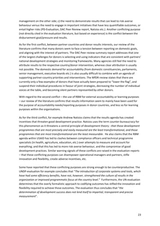 management 
on 
the 
other 
side; 
c) 
the 
need 
to 
demonstrate 
results 
that 
can 
lead 
to 
risk-­‐averse 
behaviour 
versus 
the 
need 
to 
engage 
in 
important 
initiatives 
that 
have 
less 
quantifiable 
outcomes, 
or 
entail 
higher 
risks 
(PD-­‐Evaluation, 
DAC 
Peer 
Review 
report, 
Natsios 
etc.). 
Another 
conflicting 
purpose 
(not 
directly 
cited 
in 
the 
evaluation 
literature, 
but 
based 
on 
experience) 
is 
the 
conflict 
between 
the 
disbursement 
goal/pressure 
and 
results. 
As 
for 
the 
first 
conflict, 
between 
partner 
countries 
and 
donor 
results 
interests, 
our 
review 
of 
the 
literature 
confirms 
that 
many 
donors 
seem 
to 
face 
a 
tension 
between 
reporting 
on 
domestic 
goals, 
and 
aligning 
with 
the 
interest 
of 
partners. 
The 
DAC 
Peer 
review 
summary 
report 
addresses 
that 
one 
of 
the 
largest 
challenges 
for 
donors 
is 
selecting 
and 
using 
indicators 
that 
are 
consistent 
with 
partners’ 
national 
development 
strategies 
and 
monitoring 
frameworks. 
Many 
agencies 
still 
feel 
the 
need 
to 
attribute 
results 
to 
the 
respective 
country/donor 
intervention, 
whereas 
clear 
attribution 
is 
usually 
not 
possible. 
The 
domestic 
demand 
for 
accountability 
(from 
domestic 
constituencies, 
parliaments, 
senior 
management, 
executive 
boards 
etc.) 
is 
also 
usually 
difficult 
to 
combine 
with 
an 
agenda 
of 
supporting 
partner-­‐country 
priorities 
and 
interventions. 
The 
MfDR-­‐review 
states 
that 
there 
are 
currently 
only 
a 
few 
examples 
of 
donors 
that 
have 
actually 
been 
prepared 
to 
“lower 
the 
flag”, 
and 
suspend 
their 
individual 
procedures 
in 
favour 
of 
joint 
strategies, 
decreasing 
the 
number 
of 
individual 
voices 
at 
the 
table, 
and 
becoming 
silent 
partners 
represented 
by 
other 
donors. 
With 
regard 
to 
the 
second 
conflict 
– 
the 
use 
of 
RBM 
for 
external 
accountability 
or 
learning 
purposes 
– 
our 
review 
of 
the 
literature 
confirms 
that 
results 
information 
seem 
to 
mainly 
have 
been 
used 
for 
the 
purpose 
of 
accountability 
needs/reporting 
purposes 
in 
donor 
countries, 
and 
less 
so 
for 
learning 
purposes 
within 
the 
organisations. 
As 
for 
the 
third 
conflict, 
for 
example 
Andrew 
Natsios 
claims 
that 
the 
results 
agenda 
has 
created 
incentives 
that 
threaten 
good 
development 
practice. 
Natsios 
uses 
the 
term 
counter-­‐bureaucracy 
for 
this 
phenomenon 
as 
it 
threatens 
a 
central 
principle 
of 
development 
theory 
-­‐ 
that 
those 
development 
programmes 
that 
are 
most 
precisely 
and 
easily 
measured 
are 
the 
least 
transformational, 
and 
those 
programmes 
that 
are 
most 
transformational 
are 
the 
least 
measurable. 
He 
also 
claims 
that 
the 
RBM 
agenda 
within 
USAID 
has 
led 
to 
clashes 
between 
compliance 
officers 
and 
technical 
programme 
specialists 
(in 
health, 
agriculture, 
education, 
etc.) 
over 
attempts 
to 
measure 
and 
account 
for 
everything; 
and 
that 
this 
has 
led 
to 
more 
risk-­‐averse 
behaviour, 
and 
the 
compromise 
of 
good 
development 
practices. 
Similar 
warning 
signals 
of 
these 
conflicts 
are 
raised 
in 
the 
evaluation 
reports 
– 
that 
these 
conflicting 
purposes 
can 
disempower 
operational 
managers 
and 
partners, 
stifle 
innovation 
and 
flexibility, 
create 
adverse 
incentives, 
etc. 
Some 
have 
reported 
that 
these 
conflicting 
purposes 
are 
strong 
enough 
to 
be 
counterproductive. 
The 
UNDP-­‐evaluation 
for 
example 
concludes 
that 
“The 
introduction 
of 
corporate 
systems 
and 
tools, 
which 
have 
had 
some 
efficiency 
benefits, 
have 
not, 
however, 
strengthened 
the 
culture 
of 
results 
in 
the 
organization 
or 
improved 
programmatic 
focus 
at 
the 
country 
level.” 
Furthermore, 
the 
UN-­‐evaluation 
determines 
that 
the 
overly 
formalistic 
approach 
to 
codifying 
outcomes 
has 
stifled 
the 
innovation 
and 
flexibility 
required 
to 
achieve 
those 
outcomes. 
The 
evaluation 
thus 
concludes 
that 
“the 
determination 
of 
development 
success 
does 
not 
lend 
itself 
to 
impartial, 
transparent 
and 
precise 
measurement”. 
23 
 