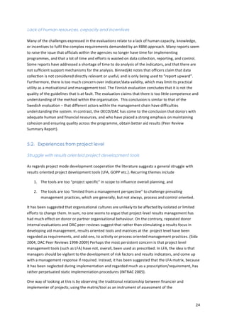 24 
Lack of human resources, capacity and incentives 
Many 
of 
the 
challenges 
expressed 
in 
the 
evaluations 
relate 
to 
a 
lack 
of 
human 
capacity, 
knowledge, 
or 
incentives 
to 
fulfil 
the 
complex 
requirements 
demanded 
by 
an 
RBM-­‐approach. 
Many 
reports 
seem 
to 
raise 
the 
issue 
that 
officials 
within 
the 
agencies 
no 
longer 
have 
time 
for 
implementing 
programmes, 
and 
that 
a 
lot 
of 
time 
and 
efforts 
is 
wasted 
on 
data 
collection, 
reporting, 
and 
control. 
Some 
reports 
have 
addressed 
a 
shortage 
of 
time 
to 
do 
analysis 
of 
the 
indicators, 
and 
that 
there 
are 
not 
sufficient 
support 
mechanisms 
for 
the 
analysis. 
Binnedjikt 
notes 
that 
officers 
claim 
that 
data 
collection 
is 
not 
considered 
directly 
relevant 
or 
useful, 
and 
is 
only 
being 
used 
to 
“report 
upward”. 
Furthermore, 
there 
is 
too 
much 
concern 
over 
indicator/data 
validity, 
which 
may 
limit 
its 
practical 
utility 
as 
a 
motivational 
and 
management 
tool. 
The 
Finnish 
evaluation 
concludes 
that 
it 
is 
not 
the 
quality 
of 
the 
guidelines 
that 
is 
at 
fault. 
The 
evaluation 
claims 
that 
there 
is 
too 
little 
competence 
and 
understanding 
of 
the 
method 
within 
the 
organisation. 
This 
conclusion 
is 
similar 
to 
that 
of 
the 
Swedish 
evaluation 
– 
that 
different 
actors 
within 
the 
management 
chain 
have 
difficulties 
understanding 
the 
system. 
In 
contrast, 
the 
OECD/DAC 
has 
come 
to 
the 
conclusion 
that 
donors 
with 
adequate 
human 
and 
financial 
resources, 
and 
who 
have 
placed 
a 
strong 
emphasis 
on 
maintaining 
cohesion 
and 
ensuring 
quality 
across 
the 
programme, 
obtain 
better 
aid 
results 
(Peer 
Review 
Summary 
Report). 
5.2. Experiences from project level 
Struggle with results oriented project development tools 
As 
regards 
project 
mode 
development 
cooperation 
the 
literature 
suggests 
a 
general 
struggle 
with 
results 
oriented 
project 
development 
tools 
(LFA, 
GOPP 
etc.). 
Recurring 
themes 
include 
1. The 
tools 
are 
too 
“project 
specific” 
in 
scope 
to 
influence 
overall 
planning, 
and 
2. The 
tools 
are 
too 
“limited 
from 
a 
management 
perspective” 
to 
challenge 
prevailing 
management 
practices, 
which 
are 
generally, 
but 
not 
always, 
process 
and 
control 
oriented. 
It 
has 
been 
suggested 
that 
organisational 
cultures 
are 
unlikely 
to 
be 
affected 
by 
isolated 
or 
limited 
efforts 
to 
change 
them. 
In 
sum, 
no 
one 
seems 
to 
argue 
that 
project-­‐level 
results 
management 
has 
had 
much 
effect 
on 
donor 
or 
partner 
organisational 
behaviour. 
On 
the 
contrary, 
repeated 
donor 
internal 
evaluations 
and 
DAC 
peer-­‐reviews 
suggest 
that 
rather 
than 
stimulating 
a 
results 
focus 
in 
developing 
aid 
management, 
results 
oriented 
tools 
and 
matrices 
at 
the 
project 
level 
have 
been 
regarded 
as 
requirements, 
and 
add-­‐ons, 
to 
activity 
or 
process 
oriented 
management 
practices. 
(Sida 
2004, 
DAC 
Peer 
Reviews 
1998-­‐2009) 
Perhaps 
the 
most 
persistent 
concern 
is 
that 
project 
level 
management 
tools 
(such 
as 
LFA) 
have 
not, 
overall, 
been 
used 
as 
prescribed. 
In 
LFA, 
the 
idea 
is 
that 
managers 
should 
be 
vigilant 
to 
the 
development 
of 
risk 
factors 
and 
results 
indicators, 
and 
come 
up 
with 
a 
management 
response 
if 
required. 
Instead, 
it 
has 
been 
suggested 
that 
the 
LFA 
matrix, 
because 
it 
has 
been 
neglected 
during 
implementation 
and 
regarded 
much 
as 
a 
prescription/requirement, 
has 
rather 
perpetuated 
static 
implementation 
procedures 
(INTRAC 
2005). 
One 
way 
of 
looking 
at 
this 
is 
by 
observing 
the 
traditional 
relationship 
between 
financier 
and 
implementer 
of 
projects; 
using 
the 
matrix/tool 
as 
an 
instrument 
of 
assessment 
of 
the 
 