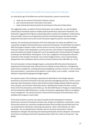 27 
New programme efforts during 2000: Remaining substantial challenges 
So, 
entering 
the 
age 
of 
the 
Millennium 
and 
Paris 
Declarations, 
partner 
countries 
had: 
a. weak 
and 
non-­‐coherent 
information 
collection 
systems 
b. poor 
national 
demand 
for 
information 
and 
analysis 
c. weak 
national 
planning 
frameworks 
(in 
part 
because 
of 
the 
lack 
of 
information) 
The 
suggested 
remedy, 
as 
stated 
in 
the 
Paris 
Declaration, 
was 
to 
align 
with, 
use, 
and 
strengthen 
national 
policy 
frameworks 
based 
on 
reliable 
national 
performance 
assessment 
frameworks. 
The 
Declaration 
suggested 
that 
Programme-­‐Based 
Approaches 
would 
be 
the 
modality 
for 
implementing 
these 
principles. 
Several 
of 
such 
approaches 
have 
been 
launched 
during 
the 
last 
decade, 
and 
the 
programmes 
have 
been 
built 
on 
joint 
results 
frameworks 
aligned 
to 
partner 
country 
strategies. 
However, 
the 
monitoring 
and 
evaluation 
of 
the 
Paris 
Declaration 
has 
shown 
how 
difficult 
it 
is 
to 
successfully 
strengthen 
national 
performance 
assessment 
frameworks. 
The 
World 
Bank 
concluded 
in 
2007 
that 
progress 
had 
been 
made 
in 
all 
their 
partner 
countries, 
but 
that 
substantial 
challenges 
remained. 
Progress 
is 
best 
developed 
in 
countries 
who 
have 
come 
farthest 
in 
developing 
their 
own 
policy 
frameworks 
(as 
evident 
through 
their 
use 
of 
second 
generation 
Poverty 
Reduction 
Strategies, 
according 
to 
the 
World 
Bank). 
And 
progress, 
in 
this 
case, 
is 
judged 
by 
increasing 
policy 
coherence 
(unification 
of 
the 
strategic 
framework), 
more 
rational 
budget 
priorities, 
and 
an 
improved 
policy 
dialogue 
both 
with 
and 
between 
donors 
and 
line 
ministries/national 
actors 
(WB 
2007, 
pp. 
14-­‐19). 
The 
Joint 
Evaluation 
on 
General 
Budget 
Support, 
conducted 
by 
IDD 
(International 
Development 
Department) 
and 
Associates 
finds 
evidence 
that 
the 
modality 
has 
been 
effective 
in 
strengthening 
public 
finance 
management, 
including 
planning 
and 
budgeting, 
in 
partner 
countries. 
It 
also 
concludes 
that 
results 
delivery 
– 
particularly 
service 
delivery 
in 
some 
sectors, 
such 
as 
health 
– 
has 
been 
more 
effective 
if 
supported 
through 
general 
budget 
support. 
An 
important 
aspect 
of 
the 
challenges 
reported 
by 
the 
World 
Bank 
is 
frail 
linkages 
between 
performance 
assessment 
frameworks 
and 
sector 
planning 
and 
budgeting 
processes. 
Partner 
country 
planning 
is 
often 
described 
as 
vertical, 
with 
limited 
horizontal 
linkages 
between 
different 
planning 
units, 
and 
poor 
use 
of 
common 
information 
sources. 
Rectifying 
the 
situation 
has 
been 
a 
central 
theme 
of 
the 
Paris 
Declaration 
and 
its 
follow 
up. 
The 
2011 
OECD 
Report 
on 
Progress 
in 
Implementing 
the 
Paris 
Declaration 
2005-­‐2010 
draws 
a 
number 
of 
conclusions 
regarding 
the 
efforts 
to 
strengthen 
results 
management. 
The 
overall 
conclusion 
is 
that 
of 
the 
five 
principles 
of 
the 
Declaration, 
this 
is 
probably 
where 
progress 
is 
least 
visible. 
On 
the 
level 
of 
partner 
countries, 
the 
report 
concludes 
that 
the 
development 
of 
national 
performance 
assessment 
frameworks 
has 
been 
slow, 
though 
not 
insignificant. 
Importantly, 
it 
notes 
that 
national 
systems 
are 
commonly 
strengthened 
where 
donor/recipient 
partnerships 
favour 
the 
use 
of 
performance 
information 
in 
planning 
and 
reporting 
-­‐ 
which 
is 
still 
relatively 
rare. 
More 
specifically, 
“the 
use 
of 
performance 
indicators 
that 
are 
consistent 
with 
partners’ 
national 
development 
strategies 
and 
reporting 
and 
monitoring 
frameworks 
remains 
infrequent. 
Some 
donors 
tend 
to 
focus 
on 
funding 
and 
activities 
(inputs/processes) 
rather 
than 
results 
on 
the 
ground…” 
(pp. 
89-­‐90). 
 