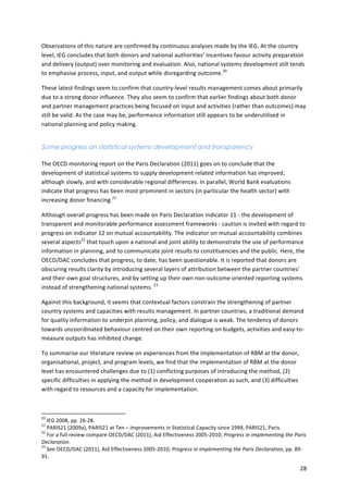 Observations 
of 
this 
nature 
are 
confirmed 
by 
continuous 
analyses 
made 
by 
the 
IEG. 
At 
the 
country 
level, 
IEG 
concludes 
that 
both 
donors 
and 
national 
authorities’ 
incentives 
favour 
activity 
preparation 
and 
delivery 
(output) 
over 
monitoring 
and 
evaluation. 
Also, 
national 
systems 
development 
still 
tends 
to 
emphasise 
process, 
input, 
and 
output 
while 
disregarding 
outcome.20 
These 
latest 
findings 
seem 
to 
confirm 
that 
country-­‐level 
results 
management 
comes 
about 
primarily 
due 
to 
a 
strong 
donor 
influence. 
They 
also 
seem 
to 
confirm 
that 
earlier 
findings 
about 
both 
donor 
and 
partner 
management 
practices 
being 
focused 
on 
input 
and 
activities 
(rather 
than 
outcomes) 
may 
still 
be 
valid. 
As 
the 
case 
may 
be, 
performance 
information 
still 
appears 
to 
be 
underutilised 
in 
national 
planning 
and 
policy 
making. 
28 
Some progress on statistical systems development and transparency 
The 
OECD 
monitoring 
report 
on 
the 
Paris 
Declaration 
(2011) 
goes 
on 
to 
conclude 
that 
the 
development 
of 
statistical 
systems 
to 
supply 
development 
related 
information 
has 
improved, 
although 
slowly, 
and 
with 
considerable 
regional 
differences. 
In 
parallel, 
World 
Bank 
evaluations 
indicate 
that 
progress 
has 
been 
most 
prominent 
in 
sectors 
(in 
particular 
the 
health 
sector) 
with 
increasing 
donor 
financing.21 
Although 
overall 
progress 
has 
been 
made 
on 
Paris 
Declaration 
indicator 
11 
-­‐ 
the 
development 
of 
transparent 
and 
monitorable 
performance 
assessment 
frameworks 
-­‐ 
caution 
is 
invited 
with 
regard 
to 
progress 
on 
indicator 
12 
on 
mutual 
accountability. 
The 
indicator 
on 
mutual 
accountability 
combines 
several 
aspects22 
that 
touch 
upon 
a 
national 
and 
joint 
ability 
to 
demonstrate 
the 
use 
of 
performance 
information 
in 
planning, 
and 
to 
communicate 
joint 
results 
to 
constituencies 
and 
the 
public. 
Here, 
the 
OECD/DAC 
concludes 
that 
progress, 
to 
date, 
has 
been 
questionable. 
It 
is 
reported 
that 
donors 
are 
obscuring 
results 
clarity 
by 
introducing 
several 
layers 
of 
attribution 
between 
the 
partner 
countries’ 
and 
their 
own 
goal 
structures, 
and 
by 
setting 
up 
their 
own 
non-­‐outcome 
oriented 
reporting 
systems 
instead 
of 
strengthening 
national 
systems. 
23 
Against 
this 
background, 
it 
seems 
that 
contextual 
factors 
constrain 
the 
strengthening 
of 
partner 
country 
systems 
and 
capacities 
with 
results 
management. 
In 
partner 
countries, 
a 
traditional 
demand 
for 
quality 
information 
to 
underpin 
planning, 
policy, 
and 
dialogue 
is 
weak. 
The 
tendency 
of 
donors 
towards 
uncoordinated 
behaviour 
centred 
on 
their 
own 
reporting 
on 
budgets, 
activities 
and 
easy-­‐to-­‐ 
measure 
outputs 
has 
inhibited 
change. 
To 
summarise 
our 
literature 
review 
on 
experiences 
from 
the 
implementation 
of 
RBM 
at 
the 
donor, 
organisational, 
project, 
and 
program 
levels, 
we 
find 
that 
the 
implementation 
of 
RBM 
at 
the 
donor 
level 
has 
encountered 
challenges 
due 
to 
(1) 
conflicting 
purposes 
of 
introducing 
the 
method, 
(2) 
specific 
difficulties 
in 
applying 
the 
method 
in 
development 
cooperation 
as 
such, 
and 
(3) 
difficulties 
with 
regard 
to 
resources 
and 
a 
capacity 
for 
implementation. 
20 
IEG 
2008, 
pp. 
26-­‐28. 
21 
PARIS21 
(2009a), 
PARIS21 
at 
Ten 
– 
Improvements 
in 
Statistical 
Capacity 
since 
1999, 
PARIS21, 
Paris. 
22 
For 
a 
full 
review 
compare 
OECD/DAC 
(2011), 
Aid 
Effectiveness 
2005-­‐2010; 
Progress 
in 
implementing 
the 
Paris 
Declaration. 
23 
See 
OECD/DAC 
(2011), 
Aid 
Effectiveness 
2005-­‐2010; 
Progress 
in 
implementing 
the 
Paris 
Declaration, 
pp. 
89-­‐ 
91. 
 