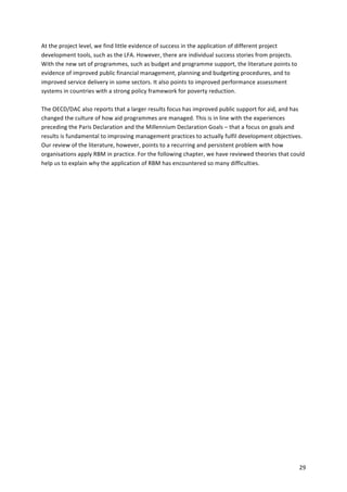 29 
At 
the 
project 
level, 
we 
find 
little 
evidence 
of 
success 
in 
the 
application 
of 
different 
project 
development 
tools, 
such 
as 
the 
LFA. 
However, 
there 
are 
individual 
success 
stories 
from 
projects. 
With 
the 
new 
set 
of 
programmes, 
such 
as 
budget 
and 
programme 
support, 
the 
literature 
points 
to 
evidence 
of 
improved 
public 
financial 
management, 
planning 
and 
budgeting 
procedures, 
and 
to 
improved 
service 
delivery 
in 
some 
sectors. 
It 
also 
points 
to 
improved 
performance 
assessment 
systems 
in 
countries 
with 
a 
strong 
policy 
framework 
for 
poverty 
reduction. 
The 
OECD/DAC 
also 
reports 
that 
a 
larger 
results 
focus 
has 
improved 
public 
support 
for 
aid, 
and 
has 
changed 
the 
culture 
of 
how 
aid 
programmes 
are 
managed. 
This 
is 
in 
line 
with 
the 
experiences 
preceding 
the 
Paris 
Declaration 
and 
the 
Millennium 
Declaration 
Goals 
– 
that 
a 
focus 
on 
goals 
and 
results 
is 
fundamental 
to 
improving 
management 
practices 
to 
actually 
fulfil 
development 
objectives. 
Our 
review 
of 
the 
literature, 
however, 
points 
to 
a 
recurring 
and 
persistent 
problem 
with 
how 
organisations 
apply 
RBM 
in 
practice. 
For 
the 
following 
chapter, 
we 
have 
reviewed 
theories 
that 
could 
help 
us 
to 
explain 
why 
the 
application 
of 
RBM 
has 
encountered 
so 
many 
difficulties. 
 