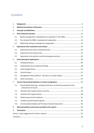 3 
Contents 
1. 
Background................................................................................................................................4 
2. 
Method 
and 
selection 
of 
literature ..........................................................................................5 
3. 
Concepts 
and 
definitions...........................................................................................................7 
4. 
Short 
historical 
overview ........................................................................................................11 
4.1. 
Results 
management 
in 
development 
co-­‐operation 
in 
the 
1990s....................................13 
4.2. 
The 
rationale 
for 
RBM 
in 
development 
cooperation........................................................15 
4.3 
Global 
Goal 
setting 
in 
development 
cooperation ............................................................16 
5. 
Experiences 
from 
evaluations 
and 
reviews ............................................................................18 
5.1 
Experiences 
from 
donor 
institutional 
level:.....................................................................20 
5.2. 
Experiences 
from 
project 
level: .......................................................................................24 
5.3 
Experiences 
from 
partner 
country 
and 
programme 
level................................................26 
6. 
Some 
theoretical 
explanations ...............................................................................................30 
6.1. 
Complexity 
theory ...........................................................................................................30 
6.2. 
Substantialist 
versus 
relational 
thinking ..........................................................................30 
6.3. 
Social 
change 
theory........................................................................................................31 
6.4. 
Cultural 
theory.................................................................................................................31 
6.5. 
Management 
theory 
difficult 
– 
but 
there 
is 
no 
other 
option… .......................................32 
6.6. 
Some 
conclusions ............................................................................................................33 
7. 
Current 
international 
initiatives 
in 
results 
management ......................................................35 
7.1. 
Results 
Based 
Financing 
– 
Initiatives 
that 
focus 
on 
financial 
incentives 
for 
the 
achievement 
of 
results...................................................................................................35 
7.2. 
Initiatives 
that 
support 
partner 
countries .......................................................................39 
7.3. 
Initiatives 
that 
support 
donors ........................................................................................40 
7.4. 
Global 
measurement 
initiatives.......................................................................................41 
7.5. 
Initiatives 
questioning 
the 
agenda...................................................................................42 
7.6. 
Current 
political 
debate 
and 
The 
Busan 
Outcome 
Document.........................................44 
8. 
Recommendations 
and 
lessons 
provided 
in 
the 
reports .......................................................46 
9. 
Conclusions .............................................................................................................................49 
Annex 
1. 
Some 
suggestions 
for 
further 
research..............................................................................53 
Literature: .........................................................................................................................................54 
 