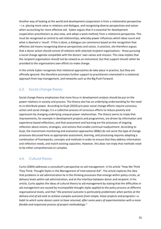 Another 
way 
of 
looking 
at 
the 
world 
and 
development 
cooperation 
is 
from 
a 
relationalist 
perspective 
– 
i.e. 
placing 
more 
value 
in 
relations 
and 
dialogue, 
and 
recognising 
diverse 
perspectives 
and 
voices 
when 
accounting 
for 
more 
effective 
aid. 
Eyben 
argues 
that 
it 
is 
essential 
for 
development 
cooperation 
practitioners 
to 
also 
view, 
and 
adopt 
a 
work 
method, 
from 
a 
relationist 
perspective. 
This 
must 
be 
recognised 
as 
central 
to 
aid 
relationships, 
whereby 
power 
influences 
which 
ideas 
count 
and 
what 
is 
deemed 
a 
‘result’. 
If 
this 
is 
done, 
a 
dialogue 
can 
commence 
based 
on 
the 
recognition 
that 
effective 
aid 
means 
recognising 
diverse 
perspectives 
and 
voices. 
In 
practice, 
she 
therefore 
argues 
that 
a 
donor 
action 
should 
consist 
of 
relations 
with 
selected 
recipient 
organisations 
-­‐ 
those 
pursuing 
a 
social 
change 
agenda 
compatible 
with 
the 
donors’ 
own 
values 
and 
mission. 
This 
view 
implies 
that 
the 
recipient 
organisation 
should 
not 
be 
viewed 
as 
an 
instrument, 
but 
that 
support 
should 
rather 
be 
provided 
to 
the 
organisations 
own 
efforts 
to 
make 
change. 
In 
the 
article 
Eyben 
recognises 
that 
relational 
approaches 
do 
take 
place 
in 
practice, 
but 
they 
are 
officially 
ignored. 
She 
therefore 
promotes 
further 
support 
to 
practitioners 
interested 
in 
a 
relational 
approach 
from 
top-­‐management, 
and 
networks 
such 
as 
the 
Big 
Push 
Forward. 
31 
6.3. Social change theory 
Social 
change 
theory 
emphasises 
that 
more 
focus 
in 
development 
analysis 
should 
be 
put 
on 
the 
power 
relations 
in 
society 
and 
process. 
The 
theory 
also 
has 
an 
underlying 
understanding 
for 
the 
need 
to 
re-­‐distribute 
power. 
According 
to 
Guijt 
(2010) 
pro-­‐poor 
social 
change 
efforts 
require 
conscious 
action 
and 
social 
change; 
it 
is 
a 
collective 
process 
of 
conscious 
efforts 
to 
reduce 
poverty 
and 
oppression 
by 
changing 
underlying 
unequal 
power 
relationships. 
The 
theory 
seems 
to 
imply 
that 
improvements, 
for 
example 
in 
development 
projects 
and 
programmes, 
are 
driven 
by 
information 
and 
experience-­‐based 
reflections, 
and 
that 
assessment 
and 
learning 
are 
the 
processes 
of 
ongoing 
reflection 
about 
visions, 
strategies, 
and 
actions 
that 
enable 
continual 
readjustment. 
According 
to 
Guijt, 
the 
mainstream 
monitoring 
and 
evaluation 
approaches 
(M&E) 
do 
not 
serve 
the 
type 
of 
change 
processes 
discussed 
here 
as 
appropriate 
assessment, 
learning, 
and 
processing 
requires 
adapting 
a 
combination 
of 
frameworks, 
concepts 
and 
methods 
in 
order 
to 
ensure 
that 
they 
address 
information 
and 
reflection 
needs, 
and 
match 
existing 
capacities. 
However, 
this 
does 
not 
imply 
that 
methods 
need 
to 
be 
either 
comprehensive 
or 
complex. 
6.4. Cultural theory 
Curtis 
(2004) 
addresses 
a 
consultant’s 
perspective 
on 
aid 
management 
in 
his 
article 
“How 
We 
Think 
They 
Think: 
Thought 
Styles 
in 
the 
Management 
of 
International 
Aid”. 
The 
article 
explores 
the 
idea 
that 
problems 
in 
aid 
administration 
lie 
in 
the 
thinking 
processes 
that 
emerge 
within 
policy 
circles, 
at 
delivery 
levels 
within 
aid 
administration, 
and 
at 
the 
interface 
between 
donor 
and 
recipient. 
In 
his 
article, 
Curtis 
applies 
the 
ideas 
of 
cultural 
theory 
to 
aid 
management 
by 
stating 
that 
the 
difficulties 
in 
aid 
management 
are 
caused 
by 
incompatible 
thought 
styles 
applied 
to 
the 
policy 
process 
at 
different 
organisational 
levels, 
and 
that 
“the 
practical 
outcome 
is 
particularly 
problematic 
when 
parties 
at 
the 
delivery 
end 
of 
aid 
seek 
to 
achieve 
complex 
outcomes 
from 
simple, 
linear 
projects 
and 
programs—a 
habit 
to 
which 
some 
donors 
seem 
to 
have 
returned, 
after 
some 
years 
of 
experimentation 
with 
a 
more 
flexible 
and 
responsive 
process 
of 
project 
methodology.” 
 