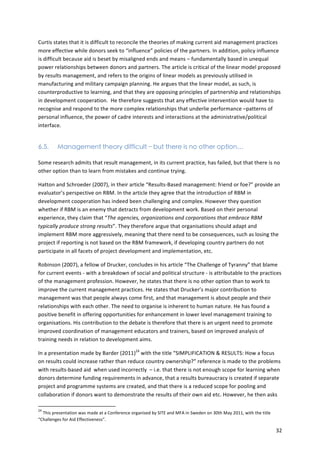 Curtis 
states 
that 
it 
is 
difficult 
to 
reconcile 
the 
theories 
of 
making 
current 
aid 
management 
practices 
more 
effective 
while 
donors 
seek 
to 
“influence” 
policies 
of 
the 
partners. 
In 
addition, 
policy 
influence 
is 
difficult 
because 
aid 
is 
beset 
by 
misaligned 
ends 
and 
means 
– 
fundamentally 
based 
in 
unequal 
power 
relationships 
between 
donors 
and 
partners. 
The 
article 
is 
critical 
of 
the 
linear 
model 
proposed 
by 
results 
management, 
and 
refers 
to 
the 
origins 
of 
linear 
models 
as 
previously 
utilised 
in 
manufacturing 
and 
military 
campaign 
planning. 
He 
argues 
that 
the 
linear 
model, 
as 
such, 
is 
counterproductive 
to 
learning, 
and 
that 
they 
are 
opposing 
principles 
of 
partnership 
and 
relationships 
in 
development 
cooperation. 
He 
therefore 
suggests 
that 
any 
effective 
intervention 
would 
have 
to 
recognise 
and 
respond 
to 
the 
more 
complex 
relationships 
that 
underlie 
performance 
–patterns 
of 
personal 
influence, 
the 
power 
of 
cadre 
interests 
and 
interactions 
at 
the 
administrative/political 
interface. 
32 
6.5. Management theory difficult – but there is no other option⋯ 
Some 
research 
admits 
that 
result 
management, 
in 
its 
current 
practice, 
has 
failed, 
but 
that 
there 
is 
no 
other 
option 
than 
to 
learn 
from 
mistakes 
and 
continue 
trying. 
Hatton 
and 
Schroeder 
(2007), 
in 
their 
article 
“Results-­‐Based 
management: 
friend 
or 
foe?” 
provide 
an 
evaluator’s 
perspective 
on 
RBM. 
In 
the 
article 
they 
agree 
that 
the 
introduction 
of 
RBM 
in 
development 
cooperation 
has 
indeed 
been 
challenging 
and 
complex. 
However 
they 
question 
whether 
if 
RBM 
is 
an 
enemy 
that 
detracts 
from 
development 
work. 
Based 
on 
their 
personal 
experience, 
they 
claim 
that 
“The 
agencies, 
organizations 
and 
corporations 
that 
embrace 
RBM 
typically 
produce 
strong 
results”. 
They 
therefore 
argue 
that 
organisations 
should 
adapt 
and 
implement 
RBM 
more 
aggressively, 
meaning 
that 
there 
need 
to 
be 
consequences, 
such 
as 
losing 
the 
project 
if 
reporting 
is 
not 
based 
on 
the 
RBM 
framework, 
if 
developing 
country 
partners 
do 
not 
participate 
in 
all 
facets 
of 
project 
development 
and 
implementation, 
etc. 
Robinson 
(2007), 
a 
fellow 
of 
Drucker, 
concludes 
in 
his 
article 
“The 
Challenge 
of 
Tyranny” 
that 
blame 
for 
current 
events 
-­‐ 
with 
a 
breakdown 
of 
social 
and 
political 
structure 
-­‐ 
is 
attributable 
to 
the 
practices 
of 
the 
management 
profession. 
However, 
he 
states 
that 
there 
is 
no 
other 
option 
than 
to 
work 
to 
improve 
the 
current 
management 
practices. 
He 
states 
that 
Drucker’s 
major 
contribution 
to 
management 
was 
that 
people 
always 
come 
first, 
and 
that 
management 
is 
about 
people 
and 
their 
relationships 
with 
each 
other. 
The 
need 
to 
organise 
is 
inherent 
to 
human 
nature. 
He 
has 
found 
a 
positive 
benefit 
in 
offering 
opportunities 
for 
enhancement 
in 
lower 
level 
management 
training 
to 
organisations. 
His 
contribution 
to 
the 
debate 
is 
therefore 
that 
there 
is 
an 
urgent 
need 
to 
promote 
improved 
coordination 
of 
management 
educators 
and 
trainers, 
based 
on 
improved 
analysis 
of 
training 
needs 
in 
relation 
to 
development 
aims. 
In 
a 
presentation 
made 
by 
Barder 
(2011)24 
with 
the 
title 
“SIMPLIFICATION 
& 
RESULTS: 
How 
a 
focus 
on 
results 
could 
increase 
rather 
than 
reduce 
country 
ownership?” 
reference 
is 
made 
to 
the 
problems 
with 
results-­‐based 
aid 
when 
used 
incorrectly 
– 
i.e. 
that 
there 
is 
not 
enough 
scope 
for 
learning 
when 
donors 
determine 
funding 
requirements 
in 
advance, 
that 
a 
results 
bureaucracy 
is 
created 
if 
separate 
project 
and 
programme 
systems 
are 
created, 
and 
that 
there 
is 
a 
reduced 
scope 
for 
pooling 
and 
collaboration 
if 
donors 
want 
to 
demonstrate 
the 
results 
of 
their 
own 
aid 
etc. 
However, 
he 
then 
asks 
24 
This 
presentation 
was 
made 
at 
a 
Conference 
organised 
by 
SITE 
and 
MFA 
in 
Sweden 
on 
30th 
May 
2011, 
with 
the 
title 
“Challenges 
for 
Aid 
Effectiveness”. 
 