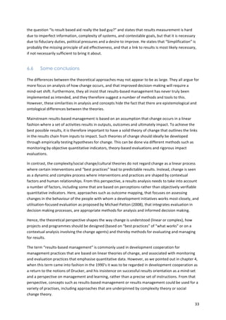 the 
question 
“Is 
result 
based 
aid 
really 
the 
bad 
guy?” 
and 
states 
that 
results 
measurement 
is 
hard 
due 
to 
imperfect 
information, 
complexity 
of 
systems, 
and 
contestable 
goals, 
but 
that 
it 
is 
necessary 
due 
to 
fiduciary 
duties, 
political 
pressures 
and 
a 
desire 
to 
improve. 
He 
states 
that 
“Simplification” 
is 
probably 
the 
missing 
principle 
of 
aid 
effectiveness, 
and 
that 
a 
link 
to 
results 
is 
most 
likely 
necessary, 
if 
not 
necessarily 
sufficient 
to 
bring 
it 
about. 
33 
6.6 Some conclusions 
The 
differences 
between 
the 
theoretical 
approaches 
may 
not 
appear 
to 
be 
as 
large. 
They 
all 
argue 
for 
more 
focus 
on 
analysis 
of 
how 
change 
occurs, 
and 
that 
improved 
decision-­‐making 
will 
require 
a 
mind-­‐set 
shift. 
Furthermore, 
they 
all 
insist 
that 
results-­‐based 
management 
has 
never 
truly 
been 
implemented 
as 
intended, 
and 
they 
therefore 
suggest 
a 
number 
of 
methods 
and 
tools 
to 
this. 
However, 
these 
similarities 
in 
analysis 
and 
concepts 
hide 
the 
fact 
that 
there 
are 
epistemological 
and 
ontological 
differences 
between 
the 
theories. 
Mainstream 
results-­‐based 
management 
is 
based 
on 
an 
assumption 
that 
change 
occurs 
in 
a 
linear 
fashion 
where 
a 
set 
of 
activities 
results 
in 
outputs, 
outcomes 
and 
ultimately 
impact. 
To 
achieve 
the 
best 
possible 
results, 
it 
is 
therefore 
important 
to 
have 
a 
solid 
theory 
of 
change 
that 
outlines 
the 
links 
in 
the 
results 
chain 
from 
inputs 
to 
impact. 
Such 
theories 
of 
change 
should 
ideally 
be 
developed 
through 
empirically 
testing 
hypotheses 
for 
change. 
This 
can 
be 
done 
via 
different 
methods 
such 
as 
monitoring 
by 
objective 
quantitative 
indicators, 
theory-­‐based 
evaluations 
and 
rigorous 
impact 
evaluations. 
In 
contrast, 
the 
complexity/social 
change/cultural 
theories 
do 
not 
regard 
change 
as 
a 
linear 
process 
where 
certain 
interventions 
and 
“best 
practices” 
lead 
to 
predictable 
results. 
Instead, 
change 
is 
seen 
as 
a 
dynamic 
and 
complex 
process 
where 
interventions 
and 
practices 
are 
shaped 
by 
contextual 
factors 
and 
human 
relationships. 
From 
this 
perspective, 
a 
results 
analysis 
needs 
to 
take 
into 
account 
a 
number 
of 
factors, 
including 
some 
that 
are 
based 
on 
perceptions 
rather 
than 
objectively 
verifiable 
quantitative 
indicators. 
Here, 
approaches 
such 
as 
outcome 
mapping, 
that 
focuses 
on 
assessing 
changes 
in 
the 
behaviour 
of 
the 
people 
with 
whom 
a 
development 
initiatives 
works 
most 
closely, 
and 
utilisation-­‐focused 
evaluation 
as 
proposed 
by 
Michael 
Patton 
(2008), 
that 
integrates 
evaluation 
in 
decision 
making 
processes, 
are 
appropriate 
methods 
for 
analysis 
and 
informed 
decision 
making. 
Hence, 
the 
theoretical 
perspective 
shapes 
the 
way 
change 
is 
understood 
(linear 
or 
complex), 
how 
projects 
and 
programmes 
should 
be 
designed 
(based 
on 
“best 
practices” 
of 
“what 
works” 
or 
on 
a 
contextual 
analysis 
involving 
the 
change 
agents) 
and 
thereby 
methods 
for 
evaluating 
and 
managing 
for 
results. 
The 
term 
“results-­‐based 
management” 
is 
commonly 
used 
in 
development 
cooperation 
for 
management 
practices 
that 
are 
based 
on 
linear 
theories 
of 
change, 
and 
associated 
with 
monitoring 
and 
evaluation 
practices 
that 
emphasise 
quantitative 
data. 
However, 
as 
we 
pointed 
out 
in 
chapter 
4, 
when 
this 
term 
came 
into 
fashion 
in 
the 
1990’s 
it 
was 
to 
be 
regarded 
in 
development 
cooperation 
as 
a 
return 
to 
the 
notions 
of 
Drucker, 
and 
his 
insistence 
on 
successful 
results 
orientation 
as 
a 
mind-­‐set 
and 
a 
perspective 
on 
management 
and 
learning, 
rather 
than 
a 
precise 
set 
of 
instructions. 
From 
that 
perspective, 
concepts 
such 
as 
results-­‐based 
management 
or 
results 
management 
could 
be 
used 
for 
a 
variety 
of 
practises, 
including 
approaches 
that 
are 
underpinned 
by 
complexity 
theory 
or 
social 
change 
theory. 
 