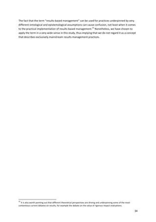 The 
fact 
that 
the 
term 
“results-­‐based 
management” 
can 
be 
used 
for 
practices 
underpinned 
by 
very 
different 
ontological 
and 
epistemological 
assumptions 
can 
cause 
confusion, 
not 
least 
when 
it 
comes 
to 
the 
practical 
implementation 
of 
results-­‐based 
management.25 
Nonetheless, 
we 
have 
chosen 
to 
apply 
the 
term 
in 
a 
very 
wide 
sense 
in 
this 
study, 
thus 
implying 
that 
we 
do 
not 
regard 
it 
as 
a 
concept 
that 
describes 
exclusively 
mainstream 
results 
management 
practices. 
34 
25 
It 
is 
also 
worth 
pointing 
out 
that 
different 
theoretical 
perspectives 
are 
driving 
and 
underpinning 
some 
of 
the 
most 
contentious 
current 
debates 
on 
results, 
for 
example 
the 
debate 
on 
the 
value 
of 
rigorous 
impact 
evaluations. 
 
