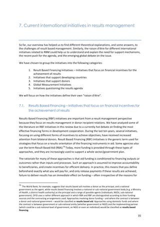 35 
7. Current international initiatives in results management 
So 
far, 
our 
overview 
has 
helped 
us 
to 
find 
different 
theoretical 
explanations, 
and 
some 
answers, 
to 
the 
challenges 
of 
result 
based 
management. 
Similarly, 
the 
raison 
d’être 
for 
different 
international 
initiatives 
related 
to 
RBM 
could 
help 
us 
to 
understand 
and 
explain 
the 
need 
for 
support 
mechanisms, 
the 
recent 
push 
for 
the 
agenda, 
and 
the 
emerging 
global 
debate 
on 
the 
issue. 
We 
have 
chosen 
to 
group 
the 
initiatives 
into 
the 
following 
categories: 
1. Result 
Based 
Financing 
Initiatives 
– 
Initiatives 
that 
focus 
on 
financial 
incentives 
for 
the 
achievement 
of 
results 
2. Initiatives 
that 
support 
developing 
countries 
3. Initiatives 
that 
support 
donors 
4. Global 
Measurement 
Initiatives 
5. Initiatives 
questioning 
the 
results 
agenda 
We 
will 
focus 
on 
how 
the 
initiatives 
define 
their 
own 
“raison 
d’être”. 
7.1. Results Based Financing – Initiatives that focus on financial incentives for 
the achievement of results 
Results 
Based 
Financing 
(RBF) 
initiatives 
are 
important 
from 
a 
result 
management 
perspective 
because 
they 
focus 
on 
results 
management 
in 
donor-­‐recipient 
relations. 
We 
have 
analyzed 
some 
of 
the 
literature 
on 
RBF 
initiatives 
in 
this 
review 
due 
to 
a 
currently 
hot 
debate 
on 
finding 
the 
most 
effective 
financing 
forms 
in 
development 
cooperation. 
During 
the 
last 
ten 
years, 
several 
initiatives, 
focusing 
on 
using 
different 
forms 
of 
incentives 
to 
achieve 
objectives, 
have 
received 
increased 
attention 
from 
bilateral 
donors. 
Result 
Based 
Financing 
(RBF) 
initiatives 
is 
the 
generic 
term 
used 
for 
strategies 
that 
focus 
on 
a 
results 
orientation 
of 
the 
financing 
instruments 
in 
aid. 
Some 
agencies 
also 
use 
the 
term 
Result 
Based 
Aid 
(RBA).26 
Today, 
more 
funding 
is 
provided 
through 
these 
types 
of 
approaches, 
and 
they 
are 
increasingly 
used 
to 
support 
a 
whole 
sector/government 
plan. 
The 
rationale 
for 
many 
of 
these 
approaches 
is 
that 
aid 
funding 
is 
conditioned 
to 
financing 
outputs 
or 
outcomes 
rather 
than 
inputs 
and 
processes. 
Such 
an 
approach 
is 
assumed 
to 
improve 
accountability 
to 
beneficiaries, 
and 
create 
incentives 
for 
efficient 
delivery. 
In 
practice, 
this 
means 
that 
you 
define 
beforehand 
exactly 
what 
you 
will 
pay 
for, 
and 
only 
release 
payments 
if 
these 
results 
are 
achieved; 
failure 
to 
deliver 
results 
has 
an 
immediate 
effect 
on 
funding 
– 
often 
irrespective 
of 
the 
reasons 
for 
26 The 
World 
Bank, 
for 
example, 
suggests 
that 
results 
based 
aid 
involves 
a 
donor 
as 
the 
principal, 
and 
a 
national 
government 
as 
the 
agent, 
while 
results 
based 
financing 
involves 
a 
national 
or 
sub-­‐national 
government 
body 
(e.g. 
a 
Ministry 
of 
Health, 
a 
district 
health 
authority) 
as 
the 
principal 
and 
a 
range 
of 
possible 
agents 
(individuals, 
NGOs, 
sub-­‐national 
government). 
DFID 
uses 
a 
rather 
different 
approach 
in 
which 
RBA 
and 
RBF 
are 
distinguished 
according 
to 
their 
funding 
sources 
and 
the 
contracting 
arrangements 
used. 
Approaches 
involving 
donor 
funding 
– 
and 
where 
the 
contract 
is 
between 
a 
donor 
and 
national 
government 
– 
would 
be 
classified 
as 
results 
based 
aid. 
Approaches 
using 
domestic 
funds 
and 
where 
the 
contract 
is 
between 
government 
or 
sub-­‐national 
entity 
(whether 
government 
or 
NGO) 
and 
the 
implementing 
partner 
(which 
could 
be 
a 
sub 
national 
level 
of 
government, 
an 
NGO 
or 
even 
an 
individual) 
would 
be 
classified 
as 
results 
based 
financing. 
 