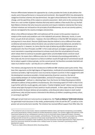 Pearson 
differentiates 
between 
the 
approaches 
by: 
a) 
who 
provides 
the 
funds; 
b) 
who 
delivers 
the 
results; 
and 
c) 
how 
performance 
is 
measured 
and 
monitored. 
Also 
Savedoff 
(2011) 
has 
attempted 
to 
categorise 
incentive 
schemes 
into 
two 
dimensions: 
the 
agent 
whose 
behaviour 
the 
incentive 
seeks 
to 
change, 
and 
the 
specificity 
of 
the 
output 
or 
outcome 
assessment. 
Both 
come 
to 
the 
conclusion 
that 
there 
are 
a 
vast 
number 
of 
global 
initiatives 
that 
only 
seek 
to 
address 
a 
few 
results 
(for 
e.g. 
the 
Roll 
Back 
Malaria 
initiative 
that 
only 
measures 
outcomes 
and 
impacts 
related 
to 
malaria) 
but 
that 
many 
of 
these 
initiatives 
are 
not 
based 
on 
the 
principles 
of 
aid 
effectiveness, 
do 
not 
use 
country 
systems, 
and 
are 
not 
aligned 
to 
the 
country 
strategies 
and 
priorities. 
What 
is 
then 
different 
between 
RBF 
and 
traditional 
aid? 
An 
answer 
to 
this 
question 
requires 
an 
analysis 
of 
the 
results 
and 
conditions 
set 
in 
the 
individual 
aid 
contract. 
Obviously, 
results, 
in 
some 
form, 
are 
part 
of 
all 
aid 
contracts 
– 
however, 
the 
main 
difference 
is 
that 
the 
RBF 
link 
between 
results 
and 
payment 
is 
more 
direct. 
Pearson 
(2010) 
states 
that 
the 
method 
is 
not 
so 
different 
from 
other 
conditional 
aid 
mechanisms 
where 
the 
donor 
sets 
out 
what 
it 
wants 
to 
be 
delivered, 
and 
what 
it 
is 
willing 
to 
pay 
for 
it. 
However, 
he 
claims 
that 
the 
style 
of 
delivering 
aid 
differs 
between 
aid 
as 
emphasised 
in 
the 
Paris 
Principles 
and 
RBF: 
In 
Paris-­‐style 
aid 
(such 
as 
budget 
support) 
donors 
are 
more 
interested 
in 
rewarding 
commitment 
to 
achieve 
results 
than 
the 
actual 
delivery 
of 
results, 
which 
allows 
them 
to 
continue 
to 
provide 
support 
when 
uncontrollable 
factors 
constrain 
result 
achievement. 
He 
means 
that 
a 
difference 
also 
lies 
in 
the 
interests 
of 
promoting 
predictability. 
In 
Paris-­‐style 
aid, 
the 
correct 
response 
to 
a 
failure 
to 
deliver 
results 
through 
lack 
of 
commitment 
would 
be 
to 
reduce 
support 
in 
future 
periods, 
not 
the 
current 
period. 
He 
therefore 
concludes 
that 
both 
aid-­‐ 
styles 
try 
to 
deliver 
results 
– 
yet 
they 
do 
so 
in 
a 
different 
manner. 
The 
motives 
and 
arguments 
for 
the 
introduction 
of 
different 
RBF 
initiatives 
seem 
quite 
similar. 
They 
base 
their 
arguments 
on 
the 
high 
degree 
of 
fragmentation, 
multitude 
of 
uncoordinated 
development 
assistance 
providers, 
high 
transaction 
costs 
incurred 
by 
recipient 
countries 
in 
their 
engagements 
with 
the 
development 
assistance 
providers, 
limited 
ownership 
of 
partner 
countries, 
the 
lack 
of 
accountability 
between 
all 
involved 
stakeholders, 
and 
lack 
of 
transparency. 
A 
recent 
initiative, 
TrAiD+ 
mechanism27, 
defined 
in 
a 
Working 
Paper 
from 
the 
Centre 
for 
Global 
Development 
(2011) 
attempts 
to 
address 
all 
key 
problems 
simultaneously. 
One 
interesting 
aspect 
of 
TrAid+ 
is 
that 
it 
tries 
to 
go 
further 
with 
the 
results 
agenda, 
and 
create 
a 
“market 
of 
global 
results” 
where 
investors 
could 
choose 
what 
type 
of 
projects 
to 
fund, 
based 
on 
results 
achieved. 
In 
their 
paper 
they 
ask 
“if 
investors 
can 
be 
found 
for 
the 
future 
delivery 
of 
commodities, 
or 
for 
financial 
indices 
based 
on 
stock 
market 
performance, 
why 
not 
find 
investors 
interested 
in 
the 
delivery 
of 
children 
completing 
primary 
school, 
or 
surviving 
to 
age 
five?” 
Although 
not 
yet 
tried 
out 
in 
any 
country 
or 
programme, 
the 
“Cash 
on 
Delivery” 
(COD-­‐Aid) 
initiative 
has 
generated 
much 
discussion 
in 
the 
media, 
predominantly 
in 
the 
US 
and 
the 
UK28, 
as 
well 
as 
in 
the 
greater 
aid 
community 
more 
recently. 
The 
initiative 
has 
received 
official 
support 
from 
Dfid, 
Sida, 
the 
27 
The 
mechanism 
aims 
to 
track 
results, 
improve 
coordination 
between 
actors, 
and 
improve 
transparency, 
accountability, 
and 
country 
ownership 
by 
creating 
a 
market 
for 
certified 
development 
outputs. 
The 
initiative 
suggests 
that 
separate 
TrAid+ 
Governance 
bodies 
be 
set 
up 
in 
development 
countries 
to 
act 
as 
a 
third-­‐party 
stamp 
of 
approval 
to 
donors, 
tax 
payers, 
recipient-­‐country 
governments, 
service 
providers, 
and 
beneficiaries. 
The 
basic 
idea 
is 
that 
a 
service 
provider 
(e.g. 
an 
NGO), 
willing 
to 
provide 
services 
for 
e.g. 
extension 
of 
clean 
water 
would 
approach 
the 
TrAid+ 
platform, 
and 
prepare 
an 
intervention 
document 
according 
to 
TrAid+ 
Guidelines. 
Once 
the 
intervention 
has 
been 
approved 
by 
the 
TrAid+ 
Governance 
board 
the 
intervention 
would 
be 
accessible 
online, 
making 
it 
easier 
for 
funders 
interested 
in 
purchasing 
certified 
development 
outputs. 
28 
See 
for 
ex. 
Eyben 
(2011), 
Melameb 
(2011), 
Rosenberg 
(2011), 
37 
 