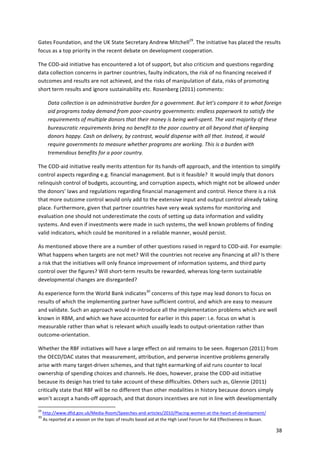 Gates 
Foundation, 
and 
the 
UK 
State 
Secretary 
Andrew 
Mitchell29. 
The 
initiative 
has 
placed 
the 
results 
focus 
as 
a 
top 
priority 
in 
the 
recent 
debate 
on 
development 
cooperation. 
38 
The 
COD-­‐aid 
initiative 
has 
encountered 
a 
lot 
of 
support, 
but 
also 
criticism 
and 
questions 
regarding 
data 
collection 
concerns 
in 
partner 
countries, 
faulty 
indicators, 
the 
risk 
of 
no 
financing 
received 
if 
outcomes 
and 
results 
are 
not 
achieved, 
and 
the 
risks 
of 
manipulation 
of 
data, 
risks 
of 
promoting 
short 
term 
results 
and 
ignore 
sustainability 
etc. 
Rosenberg 
(2011) 
comments: 
Data 
collection 
is 
an 
administrative 
burden 
for 
a 
government. 
But 
let’s 
compare 
it 
to 
what 
foreign 
aid 
programs 
today 
demand 
from 
poor-­‐country 
governments: 
endless 
paperwork 
to 
satisfy 
the 
requirements 
of 
multiple 
donors 
that 
their 
money 
is 
being 
well-­‐spent. 
The 
vast 
majority 
of 
these 
bureaucratic 
requirements 
bring 
no 
benefit 
to 
the 
poor 
country 
at 
all 
beyond 
that 
of 
keeping 
donors 
happy. 
Cash 
on 
delivery, 
by 
contrast, 
would 
dispense 
with 
all 
that. 
Instead, 
it 
would 
require 
governments 
to 
measure 
whether 
programs 
are 
working. 
This 
is 
a 
burden 
with 
tremendous 
benefits 
for 
a 
poor 
country. 
The 
COD-­‐aid 
initiative 
really 
merits 
attention 
for 
its 
hands-­‐off 
approach, 
and 
the 
intention 
to 
simplify 
control 
aspects 
regarding 
e.g. 
financial 
management. 
But 
is 
it 
feasible? 
It 
would 
imply 
that 
donors 
relinquish 
control 
of 
budgets, 
accounting, 
and 
corruption 
aspects, 
which 
might 
not 
be 
allowed 
under 
the 
donors’ 
laws 
and 
regulations 
regarding 
financial 
management 
and 
control. 
Hence 
there 
is 
a 
risk 
that 
more 
outcome 
control 
would 
only 
add 
to 
the 
extensive 
input 
and 
output 
control 
already 
taking 
place. 
Furthermore, 
given 
that 
partner 
countries 
have 
very 
weak 
systems 
for 
monitoring 
and 
evaluation 
one 
should 
not 
underestimate 
the 
costs 
of 
setting 
up 
data 
information 
and 
validity 
systems. 
And 
even 
if 
investments 
were 
made 
in 
such 
systems, 
the 
well 
known 
problems 
of 
finding 
valid 
indicators, 
which 
could 
be 
monitored 
in 
a 
reliable 
manner, 
would 
persist. 
As 
mentioned 
above 
there 
are 
a 
number 
of 
other 
questions 
raised 
in 
regard 
to 
COD-­‐aid. 
For 
example: 
What 
happens 
when 
targets 
are 
not 
met? 
Will 
the 
countries 
not 
receive 
any 
financing 
at 
all? 
Is 
there 
a 
risk 
that 
the 
initiatives 
will 
only 
finance 
improvement 
of 
information 
systems, 
and 
third 
party 
control 
over 
the 
figures? 
Will 
short-­‐term 
results 
be 
rewarded, 
whereas 
long-­‐term 
sustainable 
developmental 
changes 
are 
disregarded? 
As 
experience 
form 
the 
World 
Bank 
indicates30 
concerns 
of 
this 
type 
may 
lead 
donors 
to 
focus 
on 
results 
of 
which 
the 
implementing 
partner 
have 
sufficient 
control, 
and 
which 
are 
easy 
to 
measure 
and 
validate. 
Such 
an 
approach 
would 
re-­‐introduce 
all 
the 
implementation 
problems 
which 
are 
well 
known 
in 
RBM, 
and 
which 
we 
have 
accounted 
for 
earlier 
in 
this 
paper: 
i.e. 
focus 
on 
what 
is 
measurable 
rather 
than 
what 
is 
relevant 
which 
usually 
leads 
to 
output-­‐orientation 
rather 
than 
outcome-­‐orientation. 
Whether 
the 
RBF 
initiatives 
will 
have 
a 
large 
effect 
on 
aid 
remains 
to 
be 
seen. 
Rogerson 
(2011) 
from 
the 
OECD/DAC 
states 
that 
measurement, 
attribution, 
and 
perverse 
incentive 
problems 
generally 
arise 
with 
many 
target-­‐driven 
schemes, 
and 
that 
tight 
earmarking 
of 
aid 
runs 
counter 
to 
local 
ownership 
of 
spending 
choices 
and 
channels. 
He 
does, 
however, 
praise 
the 
COD-­‐aid 
initiative 
because 
its 
design 
has 
tried 
to 
take 
account 
of 
these 
difficulties. 
Others 
such 
as, 
Glennie 
(2011) 
critically 
state 
that 
RBF 
will 
be 
no 
different 
than 
other 
modalities 
in 
history 
because 
donors 
simply 
won’t 
accept 
a 
hands-­‐off 
approach, 
and 
that 
donors 
incentives 
are 
not 
in 
line 
with 
developmentally 
29 
http://www.dfid.gov.uk/Media-­‐Room/Speeches-­‐and-­‐articles/2010/Placing-­‐women-­‐at-­‐the-­‐heart-­‐of-­‐development/ 
30 
As 
reported 
at 
a 
session 
on 
the 
topic 
of 
results 
based 
aid 
at 
the 
High 
Level 
Forum 
for 
Aid 
Effectiveness 
in 
Busan. 
 