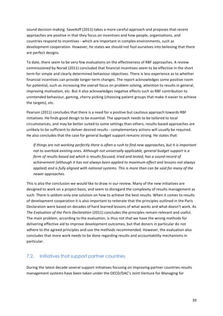 sound 
decision 
making. 
Savedoff 
(2011) 
takes 
a 
more 
careful 
approach 
and 
proposes 
that 
recent 
approaches 
are 
positive 
in 
that 
they 
focus 
on 
incentives 
and 
how 
people, 
organisations, 
and 
countries 
respond 
to 
incentives 
-­‐ 
which 
are 
important 
in 
complex 
environments, 
such 
as 
development 
cooperation. 
However, 
he 
states 
we 
should 
not 
fool 
ourselves 
into 
believing 
that 
there 
are 
perfect 
designs. 
To 
date, 
there 
seem 
to 
be 
very 
few 
evaluations 
on 
the 
effectiveness 
of 
RBF 
approaches. 
A 
review 
commissioned 
by 
Norad 
(2011) 
concluded 
that 
financial 
incentives 
seem 
to 
be 
effective 
in 
the 
short 
term 
for 
simple 
and 
clearly 
determined 
behaviour 
objectives. 
There 
is 
less 
experience 
as 
to 
whether 
financial 
incentives 
can 
provide 
longer-­‐term 
changes. 
The 
report 
acknowledges 
some 
positive 
room 
for 
potential, 
such 
as 
increasing 
the 
overall 
focus 
on 
problem 
solving, 
attention 
to 
results 
in 
general, 
improving 
motivation, 
etc. 
But 
it 
also 
acknowledges 
negative 
effects 
such 
as 
RBF 
contribution 
to 
unintended 
behaviour, 
gaming, 
cherry 
picking 
(choosing 
patient 
groups 
that 
make 
it 
easier 
to 
achieve 
the 
targets), 
etc. 
Pearson 
(2011) 
concludes 
that 
there 
is 
a 
need 
for 
a 
positive 
but 
cautious 
approach 
towards 
RBF 
initiatives. 
He 
finds 
good 
design 
to 
be 
essential. 
The 
approach 
needs 
to 
be 
tailored 
to 
local 
circumstances, 
and 
may 
be 
better 
suited 
to 
some 
settings 
than 
others; 
results-­‐based 
approaches 
are 
unlikely 
to 
be 
sufficient 
to 
deliver 
desired 
results 
-­‐ 
complementary 
actions 
will 
usually 
be 
required. 
He 
also 
concludes 
that 
the 
case 
for 
general 
budget 
support 
remains 
strong. 
He 
states 
that: 
If 
things 
are 
not 
working 
perfectly 
there 
is 
often 
a 
rush 
to 
find 
new 
approaches, 
but 
it 
is 
important 
not 
to 
overlook 
existing 
ones. 
Although 
not 
universally 
applicable, 
general 
budget 
support 
is 
a 
form 
of 
results 
based 
aid 
which 
is 
results 
focused, 
tried 
and 
tested, 
has 
a 
sound 
record 
of 
achievement 
(although 
it 
has 
not 
always 
been 
applied 
to 
maximum 
effect 
and 
lessons 
not 
always 
applied) 
and 
is 
fully 
aligned 
with 
national 
systems. 
This 
is 
more 
than 
can 
be 
said 
for 
many 
of 
the 
newer 
approaches. 
This 
is 
also 
the 
conclusion 
we 
would 
like 
to 
draw 
in 
our 
review. 
Many 
of 
the 
new 
initiatives 
are 
designed 
to 
work 
on 
a 
project 
basis, 
and 
seem 
to 
disregard 
the 
complexity 
of 
results 
management 
as 
such. 
There 
is 
seldom 
only 
one 
solution 
on 
how 
to 
achieve 
the 
best 
results. 
When 
it 
comes 
to 
results 
of 
development 
cooperation 
it 
is 
also 
important 
to 
reiterate 
that 
the 
principles 
outlined 
in 
the 
Paris 
Declaration 
were 
based 
on 
decades 
of 
hard 
learned 
lessons 
of 
what 
works 
and 
what 
doesn’t 
work. 
As 
The 
Evaluation 
of 
the 
Paris 
Declaration 
(2011) 
concludes 
the 
principles 
remain 
relevant 
and 
useful. 
The 
main 
problem, 
according 
to 
the 
evaluation, 
is 
thus 
not 
that 
we 
have 
the 
wrong 
methods 
for 
delivering 
effective 
aid 
to 
improve 
development 
outcomes, 
but 
that 
donors 
in 
particular 
do 
not 
adhere 
to 
the 
agreed 
principles 
and 
use 
the 
methods 
recommended. 
However, 
the 
evaluation 
also 
concludes 
that 
more 
work 
needs 
to 
be 
done 
regarding 
results 
and 
accountability 
mechanisms 
in 
particular. 
39 
7.2. Initiatives that support partner countries 
During 
the 
latest 
decade 
several 
support 
initiatives 
focusing 
on 
improving 
partner 
countries 
results 
management 
systems 
have 
been 
taken 
under 
the 
OECD/DAC’s 
Joint 
Venture 
for 
Managing 
for 
 