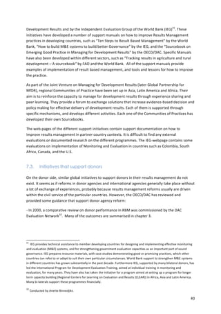 Development 
Results 
and 
by 
the 
Independent 
Evaluation 
Group 
of 
the 
World 
Bank 
(IEG)31. 
These 
initiatives 
have 
developed 
a 
number 
of 
support 
manuals 
on 
how 
to 
improve 
Results 
Management 
practices 
in 
developing 
countries, 
such 
as 
“Ten 
Steps 
to 
Result 
Based 
Management” 
by 
the 
World 
Bank, 
“How 
to 
build 
M&E 
systems 
to 
build 
better 
Governance” 
by 
the 
IEG, 
and 
the 
“Sourcebook 
on 
Emerging 
Good 
Practice 
in 
Managing 
for 
Development 
Results” 
by 
the 
OECD/DAC. 
Specific 
Manuals 
have 
also 
been 
developed 
within 
different 
sectors, 
such 
as 
“Tracking 
results 
in 
agriculture 
and 
rural 
development 
– 
A 
sourcebook” 
by 
FAO 
and 
the 
World 
Bank. 
All 
of 
the 
support 
manuals 
provide 
examples 
of 
implementation 
of 
result 
based 
management, 
and 
tools 
and 
lessons 
for 
how 
to 
improve 
the 
practice. 
As 
part 
of 
the 
Joint 
Venture 
on 
Managing 
for 
Development 
Results 
(later 
Global 
Partnership 
for 
MfDR), 
regional 
Communities 
of 
Practice 
have 
been 
set 
up 
in 
Asia, 
Latin 
America 
and 
Africa. 
Their 
aim 
is 
to 
reinforce 
the 
capacity 
to 
manage 
for 
development 
results 
through 
experience 
sharing 
and 
peer 
learning. 
They 
provide 
a 
forum 
to 
exchange 
solutions 
that 
increase 
evidence-­‐based 
decision 
and 
policy 
making 
for 
effective 
delivery 
of 
development 
results. 
Each 
of 
them 
is 
supported 
through 
specific 
mechanisms, 
and 
develops 
different 
activities. 
Each 
one 
of 
the 
Communities 
of 
Practices 
has 
developed 
their 
own 
Sourcebooks. 
The 
web-­‐pages 
of 
the 
different 
support 
initiatives 
contain 
support 
documentation 
on 
how 
to 
improve 
results 
management 
in 
partner 
country 
contexts. 
It 
is 
difficult 
to 
find 
any 
external 
evaluations 
or 
documented 
research 
on 
the 
different 
programmes. 
The 
IEG-­‐webpage 
contains 
some 
evaluations 
on 
implementation 
of 
Monitoring 
and 
Evaluation 
in 
countries 
such 
as 
Colombia, 
South 
Africa, 
Canada, 
and 
the 
U.S. 
40 
7.3. Initiatives that support donors 
On 
the 
donor 
side, 
similar 
global 
initiatives 
to 
support 
donors 
in 
their 
results 
management 
do 
not 
exist. 
It 
seems 
as 
if 
reforms 
in 
donor 
agencies 
and 
international 
agencies 
generally 
take 
place 
without 
a 
lot 
of 
exchange 
of 
experiences, 
probably 
because 
results 
management 
reforms 
usually 
are 
driven 
within 
the 
civil 
service 
of 
the 
particular 
countries. 
However, 
the 
OECD/DAC 
has 
reviewed 
and 
provided 
some 
guidance 
that 
support 
donor 
agency 
reform: 
-­‐ 
In 
2000, 
a 
comparative 
review 
on 
donor 
performance 
in 
RBM 
was 
commissioned 
by 
the 
DAC 
Evaluation 
Network32. 
Many 
of 
the 
outcomes 
are 
summarised 
in 
chapter 
3. 
31 
IEG 
provides 
technical 
assistance 
to 
member 
developing 
countries 
for 
designing 
and 
implementing 
effective 
monitoring 
and 
evaluation 
(M&E) 
systems, 
and 
for 
strengthening 
government 
evaluation 
capacities 
as 
an 
important 
part 
of 
sound 
governance. 
IEG 
prepares 
resource 
materials, 
with 
case 
studies 
demonstrating 
good 
or 
promising 
practices, 
which 
other 
countries 
can 
refer 
to 
or 
adapt 
to 
suit 
their 
own 
particular 
circumstances. 
World 
Bank 
support 
to 
strengthen 
M&E 
systems 
in 
different 
countries 
has 
grown 
substantially 
in 
the 
past 
decade. 
Furthermore 
IEG, 
supported 
by 
many 
bilateral 
donors, 
has 
led 
the 
International 
Program 
for 
Development 
Evaluation 
Training, 
aimed 
at 
individual 
training 
in 
monitoring 
and 
evaluation, 
for 
many 
years. 
They 
have 
also 
has 
taken 
the 
initiative 
for 
a 
program 
aimed 
at 
setting 
up 
a 
program 
for 
longer 
term 
capacity 
building 
(Regional 
Centers 
for 
Learning 
on 
Evaluation 
and 
Results 
(CLEAR)) 
in 
Africa, 
Asia 
and 
Latin 
America. 
Many 
bi-­‐laterals 
support 
these 
programmes 
financially. 
32 
Conducted 
by 
Anette 
Binnedjikt. 
 