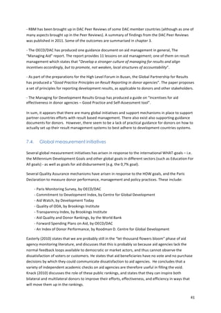 -­‐ 
RBM 
has 
been 
brought 
up 
in 
DAC 
Peer 
Reviews 
of 
some 
DAC 
member 
countries 
(although 
as 
one 
of 
many 
aspects 
brought 
up 
in 
the 
Peer 
Reviews). 
A 
summary 
of 
findings 
from 
the 
DAC 
Peer 
Reviews 
was 
published 
in 
2011. 
Some 
of 
the 
outcomes 
are 
summarised 
in 
chapter 
3. 
41 
-­‐ 
The 
OECD/DAC 
has 
produced 
one 
guidance 
document 
on 
aid 
management 
in 
general, 
The 
“Managing 
Aid” 
report. 
The 
report 
provides 
11 
lessons 
on 
aid 
management; 
one 
of 
them 
on 
result 
management 
which 
states 
that 
“Develop 
a 
stronger 
culture 
of 
managing 
for 
results 
and 
align 
incentives 
accordingly, 
but 
to 
promote, 
not 
weaken, 
local 
structures 
of 
accountability”. 
-­‐ 
As 
part 
of 
the 
preparations 
for 
the 
High 
Level 
Forum 
in 
Busan, 
the 
Global 
Partnership 
for 
Results 
has 
produced 
a 
“Good 
Practice 
Principles 
on 
Result 
Reporting 
in 
donor 
agencies”. 
The 
paper 
proposes 
a 
set 
of 
principles 
for 
reporting 
development 
results, 
as 
applicable 
to 
donors 
and 
other 
stakeholders. 
-­‐ 
The 
Managing 
for 
Development 
Results 
Group 
has 
produced 
a 
guide 
on 
“Incentives 
for 
aid 
effectiveness 
in 
donor 
agencies 
– 
Good 
Practice 
and 
Self-­‐Assessment 
tool”. 
In 
sum, 
it 
appears 
that 
there 
are 
many 
global 
initiatives 
and 
support 
mechanisms 
in 
place 
to 
support 
partner 
countries 
efforts 
with 
result 
based 
management. 
There 
also 
exist 
also 
supporting 
guidance 
documents 
for 
donors. 
However, 
there 
seem 
to 
be 
a 
lack 
of 
practical 
guidance 
for 
donors 
on 
how 
to 
actually 
set 
up 
their 
result 
management 
systems 
to 
best 
adhere 
to 
development 
countries 
systems. 
7.4. Global measurement initiatives 
Several 
global 
measurement 
initiatives 
has 
arisen 
in 
response 
to 
the 
international 
WHAT-­‐goals 
– 
i.e. 
the 
Millennium 
Development 
Goals 
and 
other 
global 
goals 
in 
different 
sectors 
(such 
as 
Education 
For 
All 
goals) 
-­‐ 
as 
well 
as 
goals 
for 
aid 
disbursement 
(e.g. 
the 
0,7% 
goal). 
Several 
Quality 
Assurance 
mechanisms 
have 
arisen 
in 
response 
to 
the 
HOW 
goals, 
and 
the 
Paris 
Declaration 
to 
measure 
donor 
performance, 
management 
and 
policy 
practices. 
These 
include: 
-­‐ 
Paris 
Monitoring 
Survey, 
by 
OECD/DAC 
-­‐ 
Commitment 
to 
Development 
Index, 
by 
Centre 
for 
Global 
Development 
-­‐ 
Aid 
Watch, 
by 
Development 
Today 
-­‐ 
Quality 
of 
ODA, 
by 
Brookings 
Institute 
-­‐ 
Transparency 
Index, 
by 
Brookings 
Institute 
-­‐ 
Aid 
Quality 
and 
Donor 
Rankings, 
by 
the 
World 
Bank 
-­‐ 
Forward 
Spending 
Plans 
on 
Aid, 
by 
OECD/DAC 
-­‐ 
An 
Index 
of 
Donor 
Performance, 
by 
Roodman 
D. 
Centre 
for 
Global 
Development 
Easterly 
(2010) 
states 
that 
we 
are 
probably 
still 
in 
the 
“let 
thousand 
flowers 
bloom” 
phase 
of 
aid 
agency 
monitoring 
literature, 
and 
discusses 
that 
this 
is 
probably 
so 
because 
aid 
agencies 
lack 
the 
normal 
feedback 
loops 
available 
to 
democratic 
or 
market 
actors, 
and 
thus 
cannot 
observe 
the 
dissatisfaction 
of 
voters 
or 
customers. 
He 
states 
that 
aid 
beneficiaries 
have 
no 
vote 
and 
no 
purchase 
decisions 
by 
which 
they 
could 
communicate 
dissatisfaction 
to 
aid 
agencies. 
He 
concludes 
that 
a 
variety 
of 
independent 
academic 
checks 
on 
aid 
agencies 
are 
therefore 
useful 
in 
filling 
the 
void. 
Knack 
(2010) 
discusses 
the 
role 
of 
these 
public 
rankings, 
and 
states 
that 
they 
can 
inspire 
both 
bilateral 
and 
multilateral 
donors 
to 
improve 
their 
efforts, 
effectiveness, 
and 
efficiency 
in 
ways 
that 
will 
move 
them 
up 
in 
the 
rankings. 
 